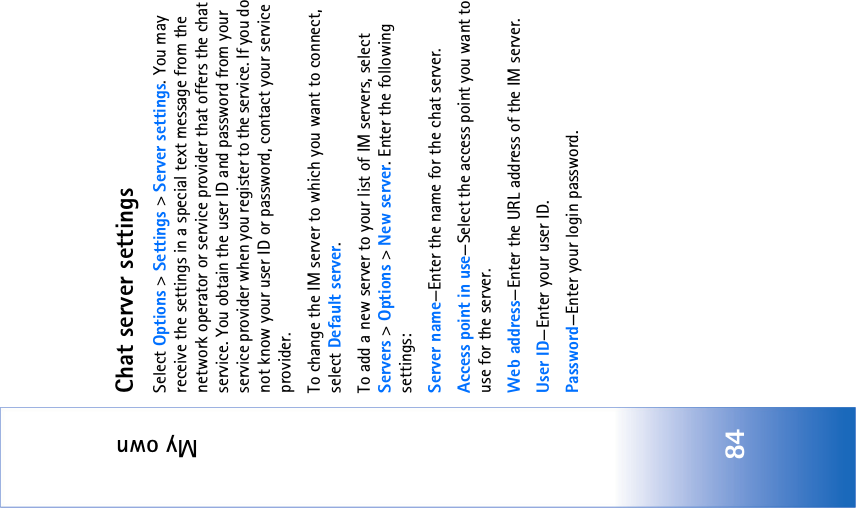 My own84Chat server settingsSelect Options &gt; Settings &gt; Server settings. You may receive the settings in a special text message from the network operator or service provider that offers the chat service. You obtain the user ID and password from your service provider when you register to the service. If you do not know your user ID or password, contact your service provider.To change the IM server to which you want to connect, select Default server.To add a new server to your list of IM servers, select Servers &gt; Options &gt; New server. Enter the following settings:Server name—Enter the name for the chat server.Access point in use—Select the access point you want to use for the server.Web address—Enter the URL address of the IM server.User ID—Enter your user ID.Password—Enter your login password.