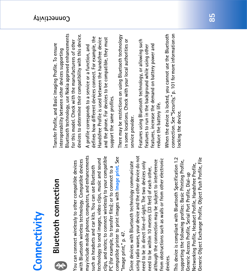 Connectivity85ConnectivityBluetooth connectionYou can connect wirelessly to other compatible devices with Bluetooth wireless technology. Compatible devices may include mobile phones, computers, and enhancements such as headsets and car kits. You can use Bluetooth technology to send images, video clips, music and sound clips, and notes; to connect wirelessly to your compatible PC (for example, to transfer files); or to connect to a compatible printer to print images with Image print. See &quot;Image print‚&quot; p. 47.Since devices with Bluetooth technology communicate using radio waves, your device and the other device do not need to be in direct line-of-sight. The two devices only need to be within 10 meters (33 feet) of each other, although the connection may be subject to interference from obstructions such as walls or from other electronic devices.This device is compliant with Bluetooth Specification 1.2 supporting the following profiles: Basic Printing Profile, Generic Access Profile, Serial Port Profile, Dial-up Networking Profile, Headset Profile, Handsfree Profile, Generic Object Exchange Profile, Object Push Profile, File Transfer Profile, and Basic Imaging Profile. To ensure interoperability between other devices supporting Bluetooth technology, use Nokia approved enhancements for this model. Check with the manufacturers of other devices to determine their compatibility with this device.A profile corresponds to a service or a function, and defines how different devices connect. For example, the Handsfree Profile is used between the handsfree device and the phone. For devices to be compatible, they must support the same profiles.There may be restrictions on using Bluetooth technology in some locations. Check with your local authorities or service provider.Features using Bluetooth technology, or allowing such features to run in the background while using other features, increase the demand on battery power and reduce the battery life.When the device is locked, you cannot use the Bluetooth connection. See &quot;Security‚&quot; p. 101 for more information on locking the device.