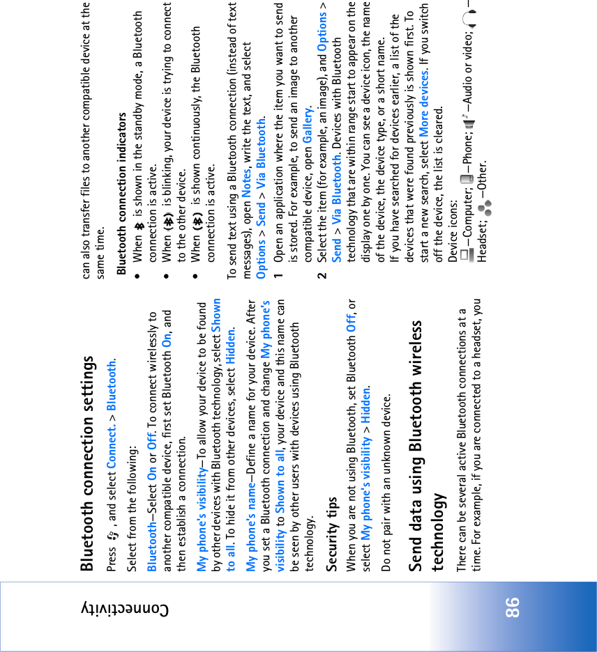 Connectivity86Bluetooth connection settingsPress  , and select Connect. &gt; Bluetooth.Select from the following:Bluetooth—Select On or Off. To connect wirelessly to another compatible device, first set Bluetooth On, and then establish a connection.My phone&apos;s visibility—To allow your device to be found by other devices with Bluetooth technology, select Shown to all. To hide it from other devices, select Hidden.My phone&apos;s name—Define a name for your device. After you set a Bluetooth connection and change My phone&apos;s visibility to Shown to all, your device and this name can be seen by other users with devices using Bluetooth technology.Security tipsWhen you are not using Bluetooth, set Bluetooth Off, or select My phone&apos;s visibility &gt; Hidden.Do not pair with an unknown device.Send data using Bluetooth wireless technologyThere can be several active Bluetooth connections at a time. For example, if you are connected to a headset, you can also transfer files to another compatible device at the same time. Bluetooth connection indicators• When   is shown in the standby mode, a Bluetooth connection is active.• When   is blinking, your device is trying to connect to the other device.• When   is shown continuously, the Bluetooth connection is active.To send text using a Bluetooth connection (instead of text messages), open Notes, write the text, and select Options &gt; Send &gt; Via Bluetooth.1Open an application where the item you want to send is stored. For example, to send an image to another compatible device, open Gallery.2Select the item (for example, an image), and Options &gt; Send &gt; Via Bluetooth. Devices with Bluetooth technology that are within range start to appear on the display one by one. You can see a device icon, the name of the device, the device type, or a short name.If you have searched for devices earlier, a list of the devices that were found previously is shown first. To start a new search, select More devices. If you switch off the device, the list is cleared.Device icons: —Computer;  —Phone;  —Audio or video;  —Headset; —Other.