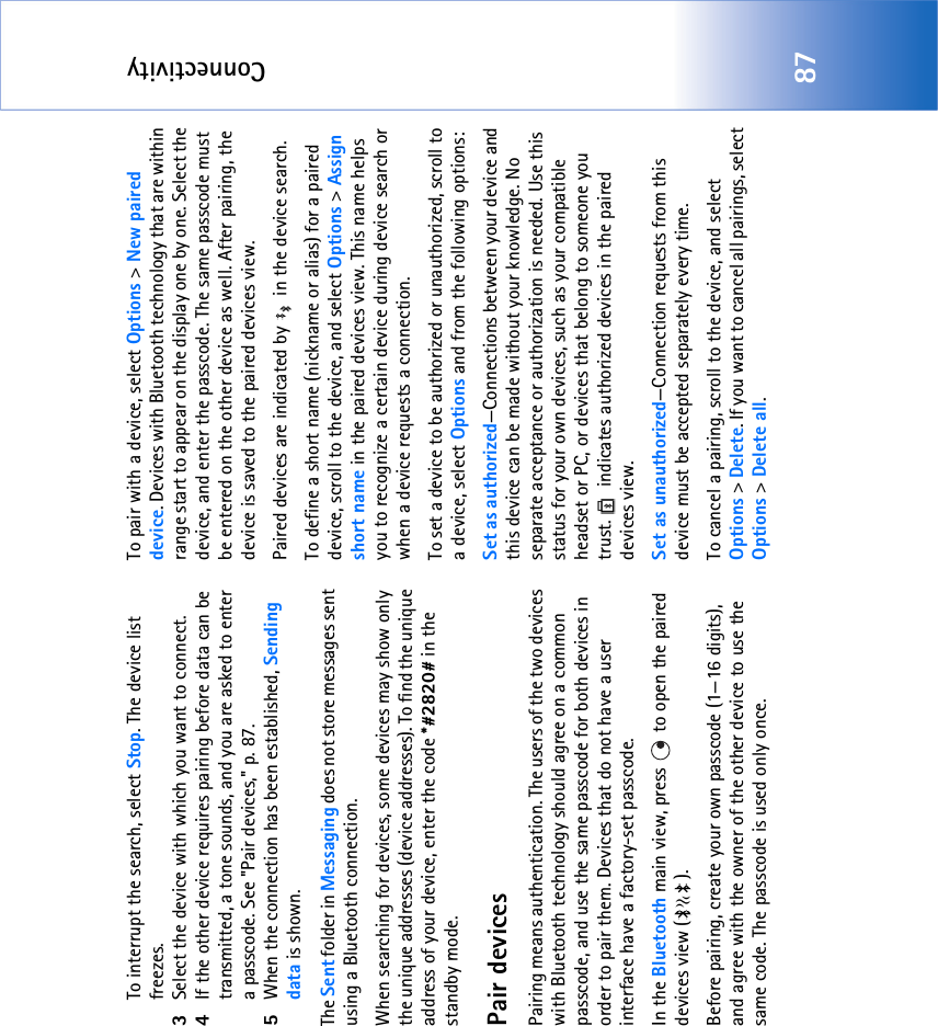 Connectivity87To interrupt the search, select Stop. The device list freezes.3Select the device with which you want to connect.4If the other device requires pairing before data can be transmitted, a tone sounds, and you are asked to enter a passcode. See &quot;Pair devices‚&quot; p. 87.5When the connection has been established, Sending data is shown.The Sent folder in Messaging does not store messages sent using a Bluetooth connection.When searching for devices, some devices may show only the unique addresses (device addresses). To find the unique address of your device, enter the code *#2820# in the standby mode.Pair devicesPairing means authentication. The users of the two devices with Bluetooth technology should agree on a common passcode, and use the same passcode for both devices in order to pair them. Devices that do not have a user interface have a factory-set passcode.In the Bluetooth main view, press   to open the paired devices view ( ). Before pairing, create your own passcode (1—16 digits), and agree with the owner of the other device to use the same code. The passcode is used only once.To pair with a device, select Options &gt; New paired device. Devices with Bluetooth technology that are within range start to appear on the display one by one. Select the device, and enter the passcode. The same passcode must be entered on the other device as well. After pairing, the device is saved to the paired devices view.Paired devices are indicated by   in the device search. To define a short name (nickname or alias) for a paired device, scroll to the device, and select Options &gt; Assign short name in the paired devices view. This name helps you to recognize a certain device during device search or when a device requests a connection.To set a device to be authorized or unauthorized, scroll to a device, select Options and from the following options:Set as authorized—Connections between your device and this device can be made without your knowledge. No separate acceptance or authorization is needed. Use this status for your own devices, such as your compatible headset or PC, or devices that belong to someone you trust.   indicates authorized devices in the paired devices view.Set as unauthorized—Connection requests from this device must be accepted separately every time.To cancel a pairing, scroll to the device, and select Options &gt; Delete. If you want to cancel all pairings, select Options &gt; Delete all.