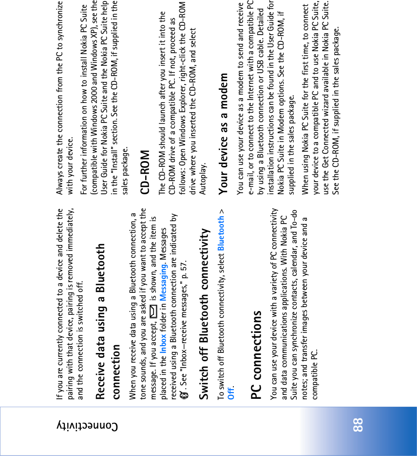 Connectivity88If you are currently connected to a device and delete the pairing with that device, pairing is removed immediately, and the connection is switched off.Receive data using a Bluetooth connectionWhen you receive data using a Bluetooth connection, a tone sounds, and you are asked if you want to accept the message. If you accept,   is shown, and the item is placed in the Inbox folder in Messaging. Messages received using a Bluetooth connection are indicated by . See &quot;Inbox—receive messages‚&quot; p. 57.Switch off Bluetooth connectivityTo switch off Bluetooth connectivity, select Bluetooth &gt; Off.PC connectionsYou can use your device with a variety of PC connectivity and data communications applications. With Nokia PC Suite you can synchronize contacts, calendar, and To-do notes; and transfer images between your device and a compatible PC. Always create the connection from the PC to synchronize with your device.For further information on how to install Nokia PC Suite (compatible with Windows 2000 and Windows XP), see the User Guide for Nokia PC Suite and the Nokia PC Suite help in the “Install” section. See the CD-ROM, if supplied in the sales package.CD-ROMThe CD-ROM should launch after you insert it into the CD-ROM drive of a compatible PC. If not, proceed as follows: Open Windows Explorer, right-click the CD-ROM drive where you inserted the CD-ROM, and select Autoplay.Your device as a modemYou can use your device as a modem to send and receive e-mail, or to connect to the Internet with a compatible PC by using a Bluetooth connection or USB cable. Detailed installation instructions can be found in the User Guide for Nokia PC Suite in Modem options. See the CD-ROM, if supplied in the sales package.When using Nokia PC Suite for the first time, to connect your device to a compatible PC and to use Nokia PC Suite, use the Get Connected wizard available in Nokia PC Suite. See the CD-ROM, if supplied in the sales package.