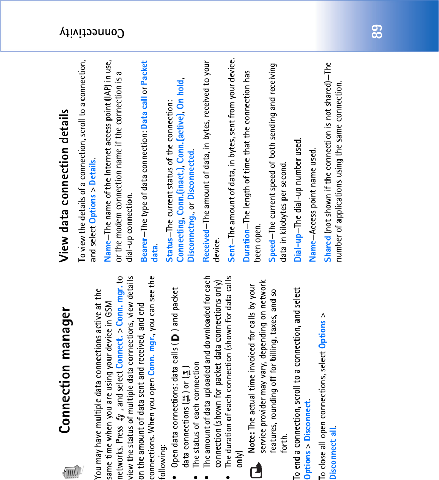 Connectivity89Connection managerYou may have multiple data connections active at the same time when you are using your device in GSM networks. Press  , and select Connect. &gt; Conn. mgr. to view the status of multiple data connections, view details on the amount of data sent and received, and end connections. When you open Conn. mgr., you can see the following:• Open data connections: data calls ( ) and packet data connections ( ) or ( )• The status of each connection• The amount of data uploaded and downloaded for each connection (shown for packet data connections only)• The duration of each connection (shown for data calls only)Note: The actual time invoiced for calls by your service provider may vary, depending on network features, rounding off for billing, taxes, and so forth.To end a connection, scroll to a connection, and select Options &gt; Disconnect.To close all open connections, select Options &gt; Disconnect all.View data connection detailsTo view the details of a connection, scroll to a connection, and select Options &gt; Details.Name—The name of the Internet access point (IAP) in use, or the modem connection name if the connection is a dial-up connection.Bearer—The type of data connection: Data call or Packet data.Status—The current status of the connection: Connecting, Conn.(inact.), Conn.(active), On hold, Disconnctng., or Disconnected.Received—The amount of data, in bytes, received to your device.Sent—The amount of data, in bytes, sent from your device.Duration—The length of time that the connection has been open.Speed—The current speed of both sending and receiving data in kilobytes per second.Dial-up—The dial-up number used.Name—Access point name used.Shared (not shown if the connection is not shared)—The number of applications using the same connection.