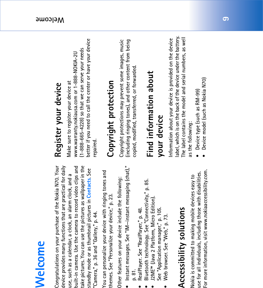 Welcome9WelcomeCongratulations on your purchase of the Nokia N70. Your device provides many functions that are practical for daily use, such as a calendar, a clock, an alarm clock, and a built-in camera. Use the camera to record video clips and take pictures. You can use the pictures as wallpaper in the standby mode or as thumbnail pictures in Contacts. See &quot;Camera‚&quot; p. 36 and &quot;Gallery‚&quot; p. 44.You can personalize your device with ringing tones and themes. See &quot;Personalize your device‚&quot; p. 23.Other features on your device include the following:• Instant messages. See &quot;IM—instant messaging (chat)‚&quot; p. 81.• RealPlayer. See &quot;RealPlayer‚&quot; p. 48.• Bluetooth technology. See &quot;Connectivity‚&quot; p. 85.• J2ME™ (Java 2 Platform, Micro Edition). See &quot;Application manager‚&quot; p. 105.• Web browser. See &quot;Web‚&quot; p. 73.Accessibility solutionsNokia is committed to making mobile devices easy to use for all individuals, including those with disabilities. For more information, visit www.nokiaaccessibility.com.Register your deviceMake sure to register your device at www.warranty.nokiausa.com or 1-888-NOKIA-2U (1-888-665-4228) so that we can serve your needs better if you need to call the center or have your device repaired.Copyright protectionCopyright protections may prevent some images, music (including ringing tones), and other content from being copied, modified, transferred, or forwarded.Find information about your deviceInformation about your device is provided on the device label, which is on the back of the device under the battery. The label contains the model and serial numbers, as well as the following: • Device type (such as RM-99)• Device model (such as Nokia N70)