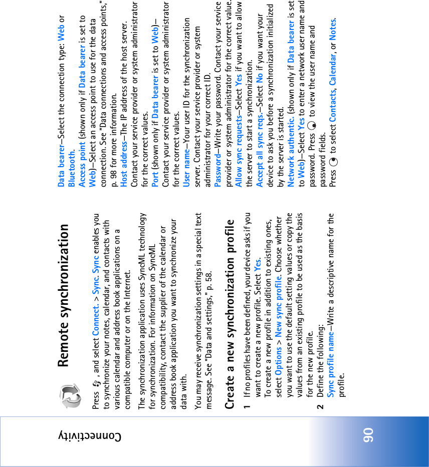 Connectivity90Remote synchronizationPress  , and select Connect. &gt; Sync. Sync enables you to synchronize your notes, calendar, and contacts with various calendar and address book applications on a compatible computer or on the Internet.The synchronization application uses SyncML technology for synchronization. For information on SyncML compatibility, contact the supplier of the calendar or address book application you want to synchronize your data with.You may receive synchronization settings in a special text message. See &quot;Data and settings‚&quot; p. 58. Create a new synchronization profile1If no profiles have been defined, your device asks if you want to create a new profile. Select Yes.To create a new profile in addition to existing ones, select Options &gt; New sync profile. Choose whether you want to use the default setting values or copy the values from an existing profile to be used as the basis for the new profile.2Define the following:Sync profile name—Write a descriptive name for the profile.Data bearer—Select the connection type: Web or Bluetooth.Access point (shown only if Data bearer is set to Web)—Select an access point to use for the data connection. See &quot;Data connections and access points‚&quot; p. 98 for more information.Host address—The IP address of the host server. Contact your service provider or system administrator for the correct values.Port (shown only if Data bearer is set to Web)—Contact your service provider or system administrator for the correct values.User name—Your user ID for the synchronization server. Contact your service provider or system administrator for your correct ID.Password—Write your password. Contact your service provider or system administrator for the correct value.Allow sync requests—Select Yes if you want to allow the server to start a synchronization.Accept all sync reqs.—Select No if you want your device to ask you before a synchronization initialized by the server is started.Network authentic. (shown only if Data bearer is set to Web)—Select Yes to enter a network user name and password. Press   to view the user name and password fields.Press   to select Contacts, Calendar, or Notes.