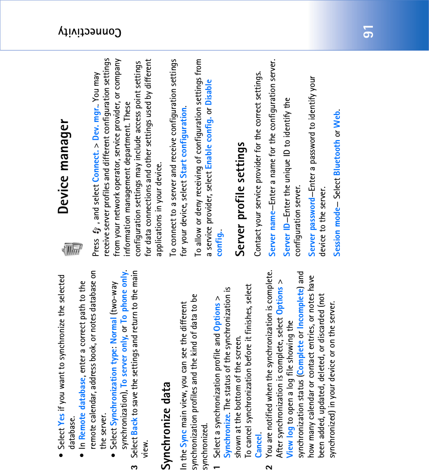 Connectivity91•Select Yes if you want to synchronize the selected database.•In Remote database, enter a correct path to the remote calendar, address book, or notes database on the server.•Select Synchronization type: Normal (two-way synchronization), To server only, or To phone only.3Select Back to save the settings and return to the main view.Synchronize dataIn the Sync main view, you can see the different synchronization profiles and the kind of data to be synchronized.1Select a synchronization profile and Options &gt; Synchronize. The status of the synchronization is shown at the bottom of the screen.To cancel synchronization before it finishes, select Cancel.2You are notified when the synchronization is complete. After synchronization is complete, select Options &gt; View log to open a log file showing the synchronization status (Complete or Incomplete) and how many calendar or contact entries, or notes have been added, updated, deleted, or discarded (not synchronized) in your device or on the server.Device managerPress , and select Connect. &gt; Dev. mgr.. You may receive server profiles and different configuration settings from your network operator, service provider, or company information management department. These configuration settings may include access point settings for data connections and other settings used by different applications in your device. To connect to a server and receive configuration settings for your device, select Start configuration.To allow or deny receiving of configuration settings from a service provider, select Enable config. or Disable config..Server profile settingsContact your service provider for the correct settings. Server name—Enter a name for the configuration server.Server ID—Enter the unique ID to identify the configuration server.Server password—Enter a password to identify your device to the server.Session mode— Select Bluetooth or Web.