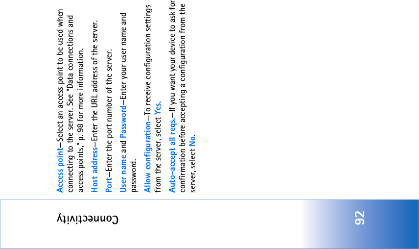 Connectivity92Access point—Select an access point to be used when connecting to the server. See &quot;Data connections and access points‚&quot; p. 98 for more information.Host address—Enter the URL address of the server.Port—Enter the port number of the server.User name and Password—Enter your user name and password.Allow configuration—To receive configuration settings from the server, select Yes.Auto-accept all reqs.—If you want your device to ask for confirmation before accepting a configuration from the server, select No.