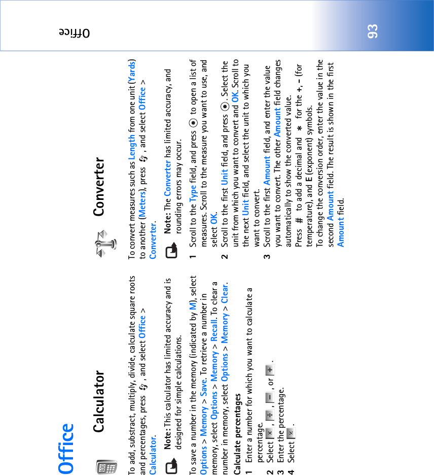 Office93OfficeCalculatorTo add, substract, multiply, divide, calculate square roots and percentages, press  , and select Office &gt; Calculator.Note: This calculator has limited accuracy and is designed for simple calculations.To save a number in the memory (indicated by M), select Options &gt; Memory &gt; Save. To retrieve a number in memory, select Options &gt; Memory &gt; Recall. To clear a number in memory, select Options &gt; Memory &gt; Clear.Calculate percentages1Enter a number for which you want to calculate a percentage.2Select , , , or .3Enter the percentage.4Select .ConverterTo convert measures such as Length from one unit (Yards) to another (Meters), press  , and select Office &gt; Converter.Note: The Converter has limited accuracy, and rounding errors may occur.1Scroll to the Type field, and press   to open a list of measures. Scroll to the measure you want to use, and select OK.2Scroll to the first Unit field, and press  . Select the unit from which you want to convert and OK. Scroll to the next Unit field, and select the unit to which you want to convert.3Scroll to the first Amount field, and enter the value you want to convert. The other Amount field changes automatically to show the converted value.Press   to add a decimal and   for the +, - (for temperature), and E (exponent) symbols.To change the conversion order, enter the value in the second Amount field. The result is shown in the first Amount field.