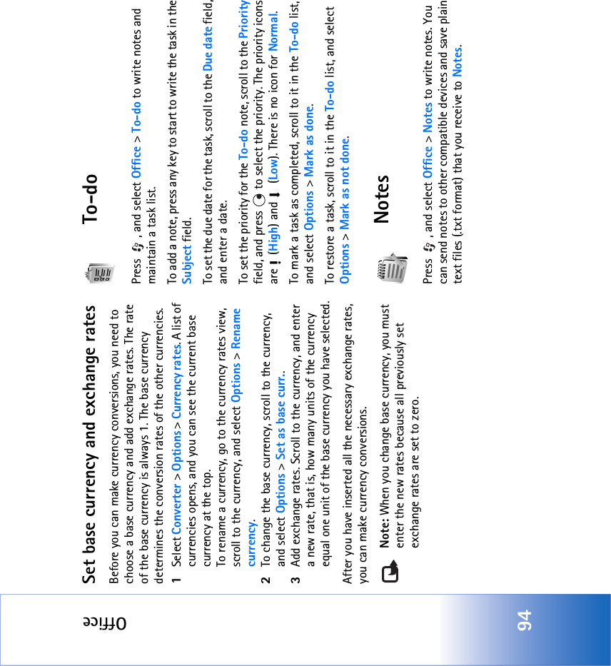 Office94Set base currency and exchange ratesBefore you can make currency conversions, you need to choose a base currency and add exchange rates. The rate of the base currency is always 1. The base currency determines the conversion rates of the other currencies.1Select Converter &gt; Options &gt; Currency rates. A list of currencies opens, and you can see the current base currency at the top.To rename a currency, go to the currency rates view, scroll to the currency, and select Options &gt; Rename currency.2To change the base currency, scroll to the currency, and select Options &gt; Set as base curr..3Add exchange rates. Scroll to the currency, and enter a new rate, that is, how many units of the currency equal one unit of the base currency you have selected.After you have inserted all the necessary exchange rates, you can make currency conversions.Note: When you change base currency, you must enter the new rates because all previously set exchange rates are set to zero. To-doPress  , and select Office &gt; To-do to write notes and maintain a task list.To add a note, press any key to start to write the task in the Subject field.To set the due date for the task, scroll to the Due date field, and enter a date.To set the priority for the To-do note, scroll to the Priority field, and press   to select the priority. The priority icons are  (High) and   (Low). There is no icon for Normal.To mark a task as completed, scroll to it in the To-do list, and select Options &gt; Mark as done.To restore a task, scroll to it in the To-do list, and select Options &gt; Mark as not done.NotesPress  , and select Office &gt; Notes to write notes. You can send notes to other compatible devices and save plain text files (.txt format) that you receive to Notes. 