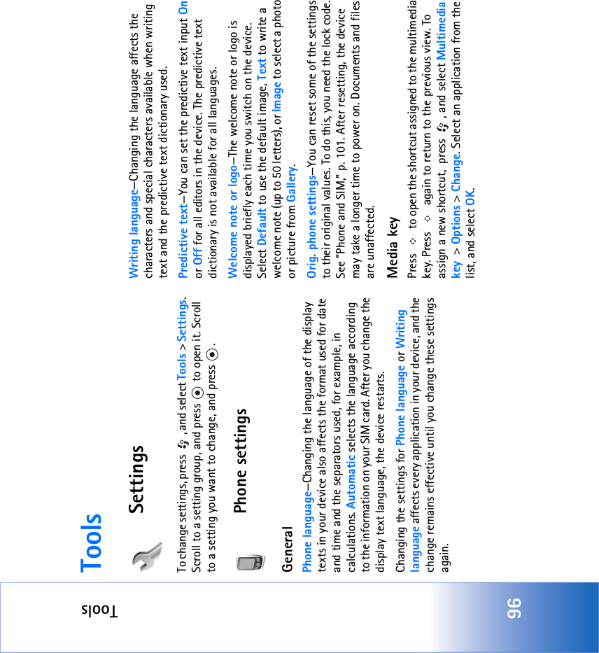 Tools96ToolsSettingsTo change settings, press  , and select Tools &gt; Settings. Scroll to a setting group, and press   to open it. Scroll to a setting you want to change, and press  .Phone settingsGeneralPhone language—Changing the language of the display texts in your device also affects the format used for date and time and the separators used, for example, in calculations. Automatic selects the language according to the information on your SIM card. After you change the display text language, the device restarts.Changing the settings for Phone language or Writing language affects every application in your device, and the change remains effective until you change these settings again.Writing language—Changing the language affects the characters and special characters available when writing text and the predictive text dictionary used.Predictive text—You can set the predictive text input On or Off for all editors in the device. The predictive text dictionary is not available for all languages.Welcome note or logo—The welcome note or logo is displayed briefly each time you switch on the device. Select Default to use the default image, Text to write a welcome note (up to 50 letters), or Image to select a photo or picture from Gallery.Orig. phone settings—You can reset some of the settings to their original values. To do this, you need the lock code. See &quot;Phone and SIM‚&quot; p. 101. After resetting, the device may take a longer time to power on. Documents and files are unaffected.Media keyPress   to open the shortcut assigned to the multimedia key. Press   again to return to the previous view. To assign a new shortcut,  press  , and select Multimedia key &gt; Options &gt; Change. Select an application from the list, and select OK.