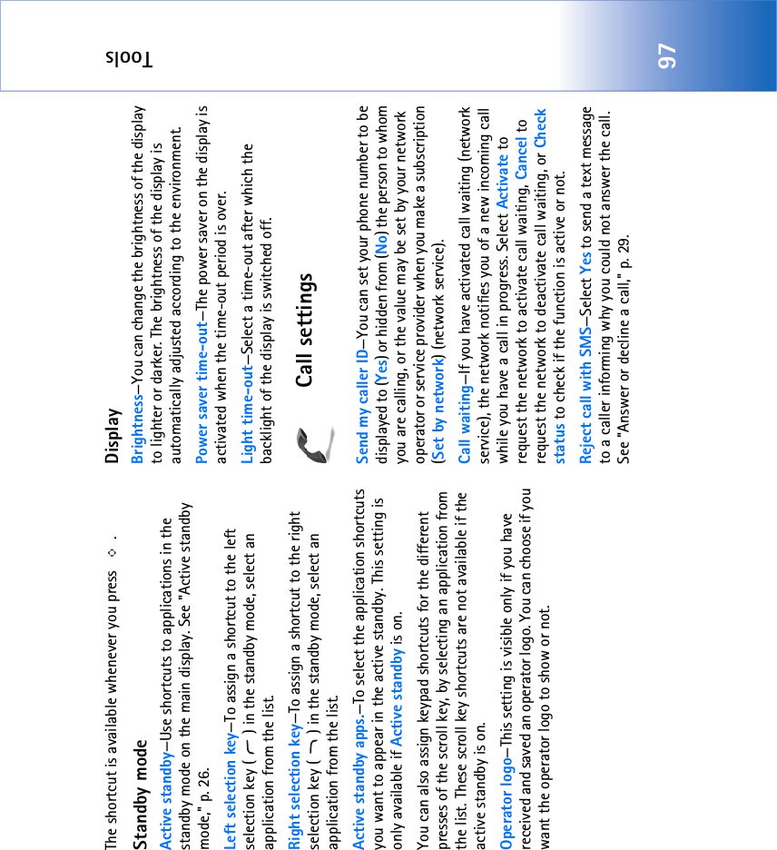 Tools97The shortcut is available whenever you press  .Standby modeActive standby—Use shortcuts to applications in the standby mode on the main display. See &quot;Active standby mode‚&quot; p. 26.Left selection key—To assign a shortcut to the left selection key ( ) in the standby mode, select an application from the list.Right selection key—To assign a shortcut to the right selection key ( ) in the standby mode, select an application from the list.Active standby apps.—To select the application shortcuts you want to appear in the active standby. This setting is only available if Active standby is on.You can also assign keypad shortcuts for the different presses of the scroll key, by selecting an application from the list. These scroll key shortcuts are not available if the active standby is on.Operator logo—This setting is visible only if you have received and saved an operator logo. You can choose if you want the operator logo to show or not.DisplayBrightness—You can change the brightness of the display to lighter or darker. The brightness of the display is automatically adjusted according to the environment.Power saver time-out—The power saver on the display is activated when the time-out period is over. Light time-out—Select a time-out after which the backlight of the display is switched off.Call settingsSend my caller ID—You can set your phone number to be displayed to (Yes) or hidden from (No) the person to whom you are calling, or the value may be set by your network operator or service provider when you make a subscription (Set by network) (network service).Call waiting—If you have activated call waiting (network service), the network notifies you of a new incoming call while you have a call in progress. Select Activate to request the network to activate call waiting, Cancel to request the network to deactivate call waiting, or Check status to check if the function is active or not.Reject call with SMS—Select Yes to send a text message to a caller informing why you could not answer the call. See &quot;Answer or decline a call‚&quot; p. 29.