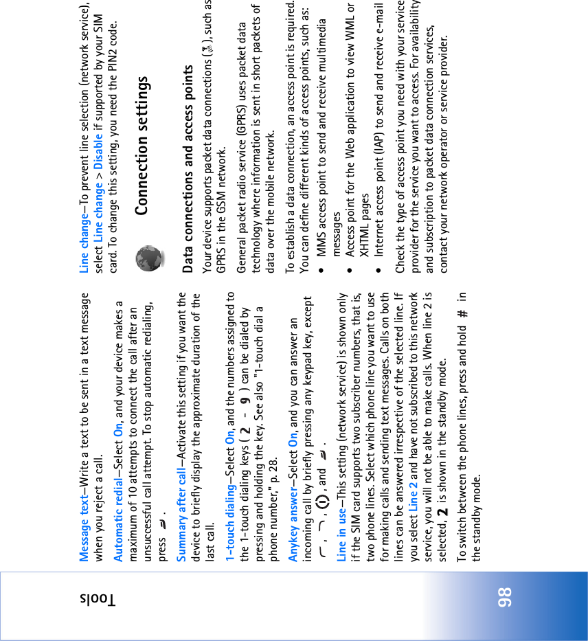 Tools98Message text—Write a text to be sent in a text message when you reject a call.Automatic redial—Select On, and your device makes a maximum of 10 attempts to connect the call after an unsuccessful call attempt. To stop automatic redialing, press .Summary after call—Activate this setting if you want the device to briefly display the approximate duration of the last call.1-touch dialing—Select On, and the numbers assigned to the 1-touch dialing keys (  -  ) can be dialed by pressing and holding the key. See also &quot;1-touch dial a phone number‚&quot; p. 28.Anykey answer—Select On, and you can answer an incoming call by briefly pressing any keypad key, except , , , and .Line in use—This setting (network service) is shown only if the SIM card supports two subscriber numbers, that is, two phone lines. Select which phone line you want to use for making calls and sending text messages. Calls on both lines can be answered irrespective of the selected line. If you select Line 2 and have not subscribed to this network service, you will not be able to make calls. When line 2 is selected,   is shown in the standby mode.To switch between the phone lines, press and hold   in the standby mode.Line change—To prevent line selection (network service), select Line change &gt; Disable if supported by your SIM card. To change this setting, you need the PIN2 code.Connection settingsData connections and access pointsYour device supports packet data connections ( ), such as GPRS in the GSM network.General packet radio service (GPRS) uses packet data technology where information is sent in short packets of data over the mobile network.To establish a data connection, an access point is required. You can define different kinds of access points, such as: • MMS access point to send and receive multimedia messages • Access point for the Web application to view WML or XHTML pages• Internet access point (IAP) to send and receive e-mail Check the type of access point you need with your service provider for the service you want to access. For availability and subscription to packet data connection services, contact your network operator or service provider.