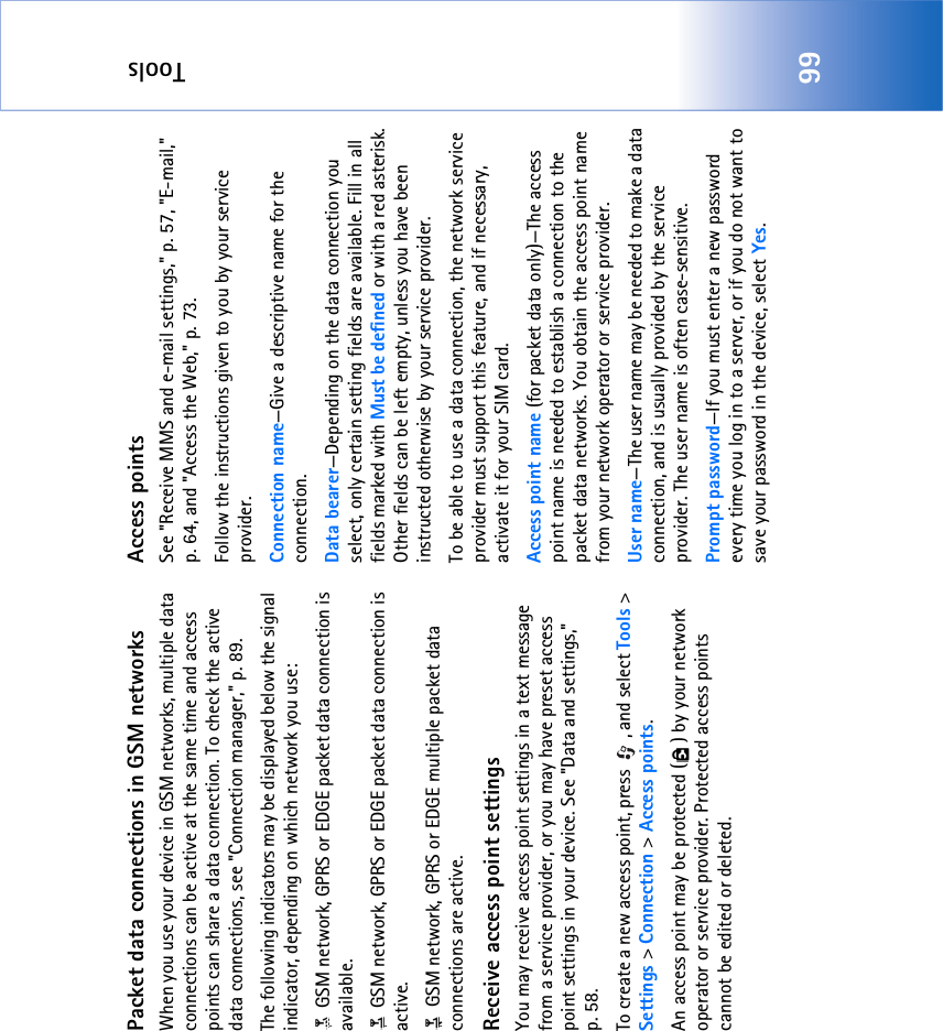 Tools99Packet data connections in GSM networksWhen you use your device in GSM networks, multiple data connections can be active at the same time and access points can share a data connection. To check the active data connections, see &quot;Connection manager‚&quot; p. 89.The following indicators may be displayed below the signal indicator, depending on which network you use: GSM network, GPRS or EDGE packet data connection is available. GSM network, GPRS or EDGE packet data connection is active. GSM network, GPRS or EDGE multiple packet data connections are active.Receive access point settingsYou may receive access point settings in a text message from a service provider, or you may have preset access point settings in your device. See &quot;Data and settings‚&quot; p. 58.To create a new access point, press  , and select Tools &gt; Settings &gt; Connection &gt; Access points.An access point may be protected ( ) by your network operator or service provider. Protected access points cannot be edited or deleted.Access pointsSee &quot;Receive MMS and e-mail settings‚&quot; p. 57, &quot;E-mail‚&quot; p. 64, and &quot;Access the Web‚&quot; p. 73.Follow the instructions given to you by your service provider.Connection name—Give a descriptive name for the connection.Data bearer—Depending on the data connection you select, only certain setting fields are available. Fill in all fields marked with Must be defined or with a red asterisk. Other fields can be left empty, unless you have been instructed otherwise by your service provider.To be able to use a data connection, the network service provider must support this feature, and if necessary, activate it for your SIM card.Access point name (for packet data only)—The access point name is needed to establish a connection to the packet data networks. You obtain the access point name from your network operator or service provider.User name—The user name may be needed to make a data connection, and is usually provided by the service provider. The user name is often case-sensitive.Prompt password—If you must enter a new password every time you log in to a server, or if you do not want to save your password in the device, select Yes.