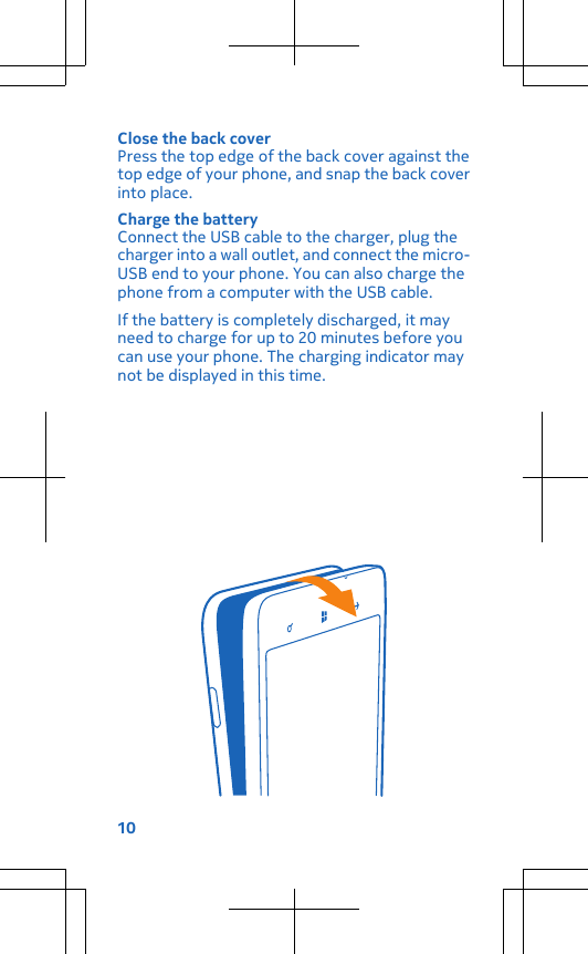 Close the back coverPress the top edge of the back cover against thetop edge of your phone, and snap the back coverinto place.Charge the batteryConnect the USB cable to the charger, plug thecharger into a wall outlet, and connect the micro-USB end to your phone. You can also charge thephone from a computer with the USB cable.If the battery is completely discharged, it mayneed to charge for up to 20 minutes before youcan use your phone. The charging indicator maynot be displayed in this time.10