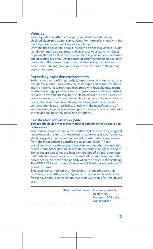 VehiclesRadio signals may affect improperly installed or inadequatelyshielded electronic systems in vehicles. For more info, check with themanufacturer of your vehicle or its equipment.Only qualified personnel should install the device in a vehicle. Faultyinstallation may be dangerous and invalidate your warranty. Checkregularly that all wireless device equipment in your vehicle is mountedand operating properly. Do not store or carry flammable or explosivematerials in the same compartment as the device, its parts, oraccessories. Do not place your device or accessories in the air bagdeployment area.Potentially explosive environmentsSwitch your device off in potentially explosive environments, such asnear petrol pumps. Sparks may cause an explosion or fire resulting ininjury or death. Note restrictions in areas with fuel; chemical plants;or where blasting operations are in progress. Areas with a potentiallyexplosive environment may not be clearly marked. These usually areareas where you are advised to switch your engine off, below deck onboats, chemical transfer or storage facilities, and where the aircontains chemicals or particles. Check with the manufacturers ofvehicles using liquefied petroleum gas (such as propane or butane) ifthis device can be safely used in their vicinity.Certification information (SAR)This mobile device meets international guidelines for exposure toradio waves.Your mobile device is a radio transmitter and receiver. It is designednot to exceed the limits for exposure to radio waves (radio frequencyelectromagnetic fields), recommended by international guidelinesfrom the independent scientific organization ICNIRP. Theseguidelines incorporate substantial safety margins that are intendedto assure the protection of all persons regardless of age and health.The exposure guidelines are based on the Specific Absorption Rate(SAR), which is an expression of the amount of radio frequency (RF)power deposited in the head or body when the device is transmitting.The ICNIRP SAR limit for mobile devices is 2.0 W/kg averaged over 10grams of tissue.SAR tests are carried out with the device in standard operatingpositions, transmitting at its highest certified power level, in all itsfrequency bands. The maximum recorded SAR values for this deviceare:Maximum SAR value Frequency bandsused whenMaximum SAR valuewas recorded19