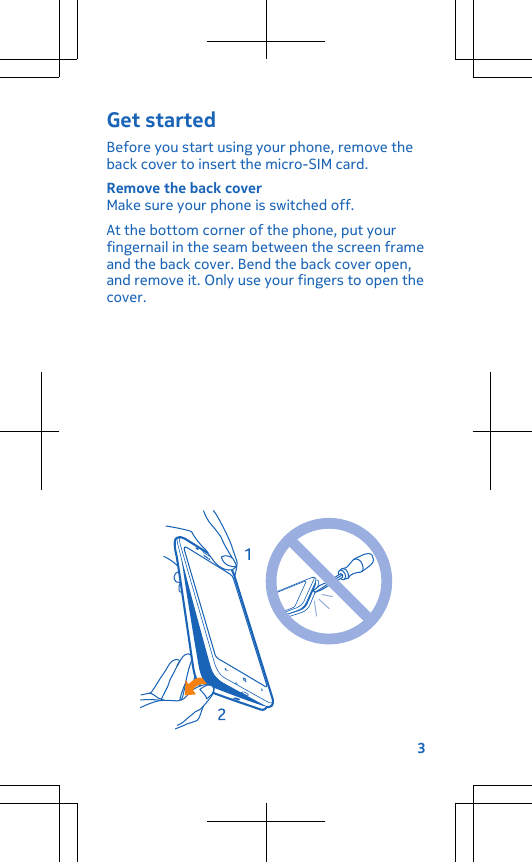 Get startedBefore you start using your phone, remove theback cover to insert the micro-SIM card.Remove the back coverMake sure your phone is switched off.At the bottom corner of the phone, put yourfingernail in the seam between the screen frameand the back cover. Bend the back cover open,and remove it. Only use your fingers to open thecover.3