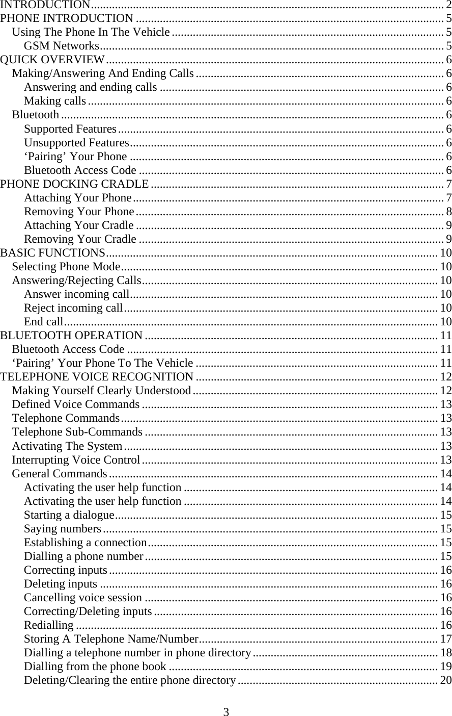 3  INTRODUCTION...................................................................................................................... 2 PHONE INTRODUCTION ....................................................................................................... 5 Using The Phone In The Vehicle ........................................................................................... 5 GSM Networks................................................................................................................... 5 QUICK OVERVIEW................................................................................................................. 6 Making/Answering And Ending Calls ................................................................................... 6 Answering and ending calls ............................................................................................... 6 Making calls....................................................................................................................... 6 Bluetooth ................................................................................................................................ 6 Supported Features............................................................................................................. 6 Unsupported Features......................................................................................................... 6 ‘Pairing’ Your Phone ......................................................................................................... 6 Bluetooth Access Code ...................................................................................................... 6 PHONE DOCKING CRADLE .................................................................................................. 7 Attaching Your Phone........................................................................................................ 7 Removing Your Phone....................................................................................................... 8 Attaching Your Cradle ....................................................................................................... 9 Removing Your Cradle ...................................................................................................... 9 BASIC FUNCTIONS............................................................................................................... 10 Selecting Phone Mode.......................................................................................................... 10 Answering/Rejecting Calls................................................................................................... 10 Answer incoming call....................................................................................................... 10 Reject incoming call......................................................................................................... 10 End call............................................................................................................................. 10 BLUETOOTH OPERATION .................................................................................................. 11 Bluetooth Access Code ........................................................................................................ 11 ‘Pairing’ Your Phone To The Vehicle ................................................................................. 11 TELEPHONE VOICE RECOGNITION ................................................................................. 12 Making Yourself Clearly Understood.................................................................................. 12 Defined Voice Commands ................................................................................................... 13 Telephone Commands.......................................................................................................... 13 Telephone Sub-Commands .................................................................................................. 13 Activating The System......................................................................................................... 13 Interrupting Voice Control................................................................................................... 13 General Commands.............................................................................................................. 14 Activating the user help function ..................................................................................... 14 Activating the user help function ..................................................................................... 14 Starting a dialogue............................................................................................................ 15 Saying numbers................................................................................................................ 15 Establishing a connection................................................................................................. 15 Dialling a phone number.................................................................................................. 15 Correcting inputs.............................................................................................................. 16 Deleting inputs ................................................................................................................. 16 Cancelling voice session .................................................................................................. 16 Correcting/Deleting inputs ............................................................................................... 16 Redialling ......................................................................................................................... 16 Storing A Telephone Name/Number................................................................................ 17 Dialling a telephone number in phone directory.............................................................. 18 Dialling from the phone book .......................................................................................... 19 Deleting/Clearing the entire phone directory................................................................... 20 