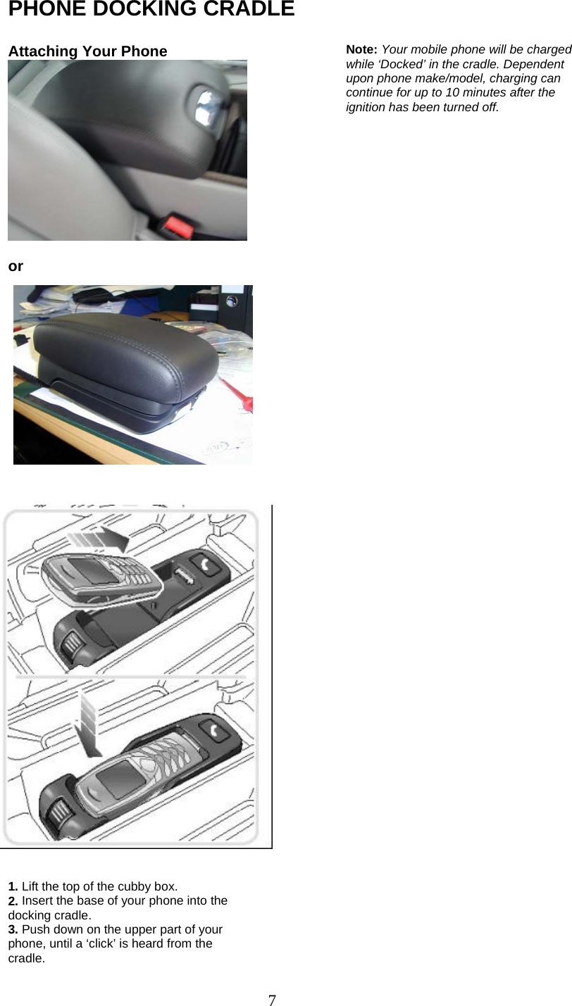 7 PHONE DOCKING CRADLE  Phone Docking Cradle Attaching Your Phone   or                                    1. Lift the top of the cubby box. 2. Insert the base of your phone into the docking cradle. 3. Push down on the upper part of your phone, until a ‘click’ is heard from the cradle.  Note: Your mobile phone will be charged while ‘Docked’ in the cradle. Dependent upon phone make/model, charging can continue for up to 10 minutes after the ignition has been turned off. 