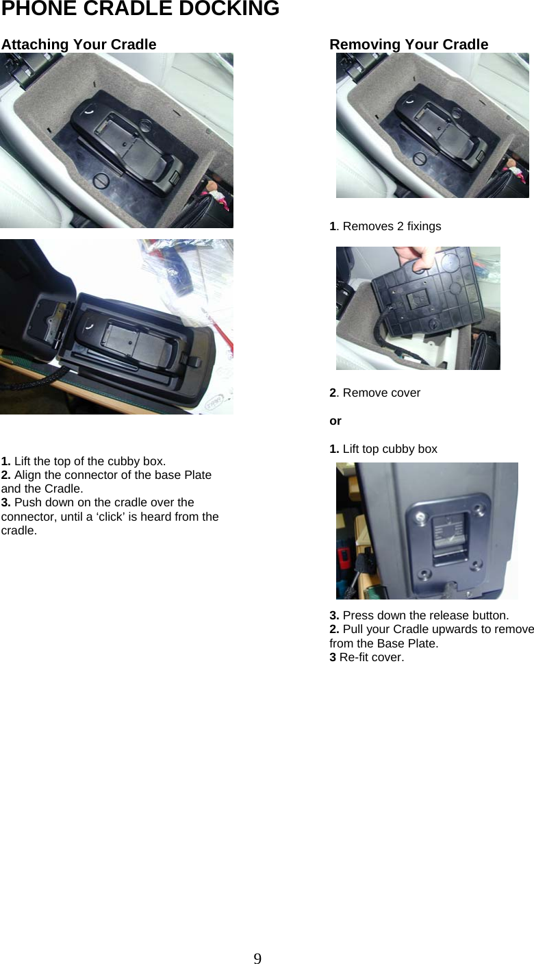 9 PHONE CRADLE DOCKING  Attaching Your Cradle                         1. Lift the top of the cubby box. 2. Align the connector of the base Plate and the Cradle. 3. Push down on the cradle over the connector, until a ‘click’ is heard from the cradle.  Removing Your Cradle             1. Removes 2 fixings            2. Remove cover  or  1. Lift top cubby box            3. Press down the release button. 2. Pull your Cradle upwards to remove from the Base Plate. 3 Re-fit cover.      
