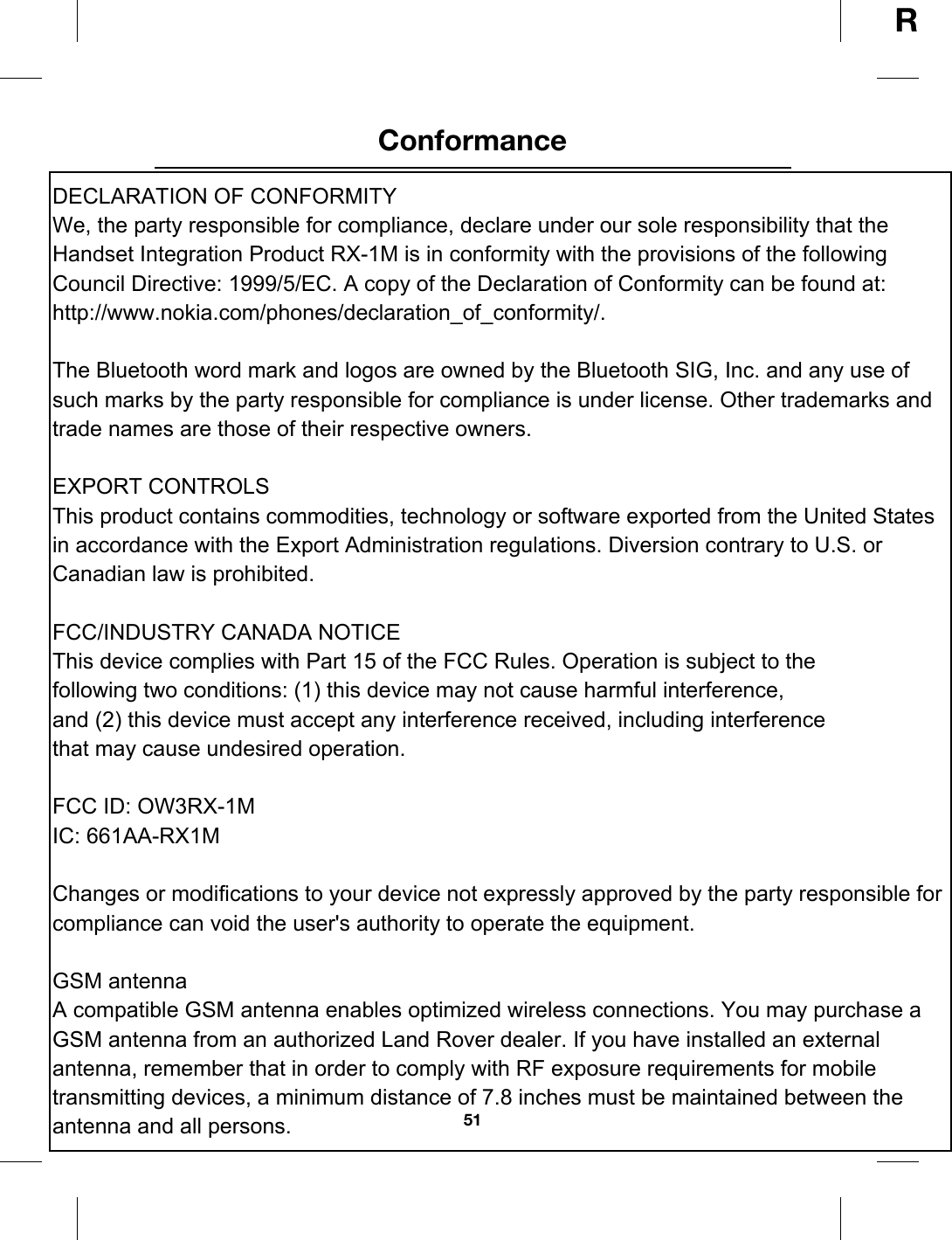 51ConformanceRConforma nceDECLARATION OF CONFORMITYWe, the party responsible for compliance, declare under our sole responsibility that the Handset Integration Product RX-1M is in conformity with the provisions of the following Council Directive: 1999/5/EC. A copy of the Declaration of Conformity can be found at:http://www.nokia.com/phones/declaration_of_conformity/.The Bluetooth word mark and logos are owned by the Bluetooth SIG, Inc. and any use of such marks by the party responsible for compliance is under license. Other trademarks and trade names are those of their respective owners.EXPORT CONTROLSThis product contains commodities, technology or software exported from the United States in accordance with the Export Administration regulations. Diversion contrary to U.S. or Canadian law is prohibited.FCC/INDUSTRY CANADA NOTICEThis device complies with Part 15 of the FCC Rules. Operation is subject to thefollowing two conditions: (1) this device may not cause harmful interference,and (2) this device must accept any interference received, including interferencethat may cause undesired operation. FCC ID: OW3RX-1MIC: 661AA-RX1MChanges or modifications to your device not expressly approved by the party responsible for compliance can void the user&apos;s authority to operate the equipment.GSM antennaA compatible GSM antenna enables optimized wireless connections. You may purchase a GSM antenna from an authorized Land Rover dealer. If you have installed an external antenna, remember that in order to comply with RF exposure requirements for mobile transmitting devices, a minimum distance of 7.8 inches must be maintained between theantenna and all persons.