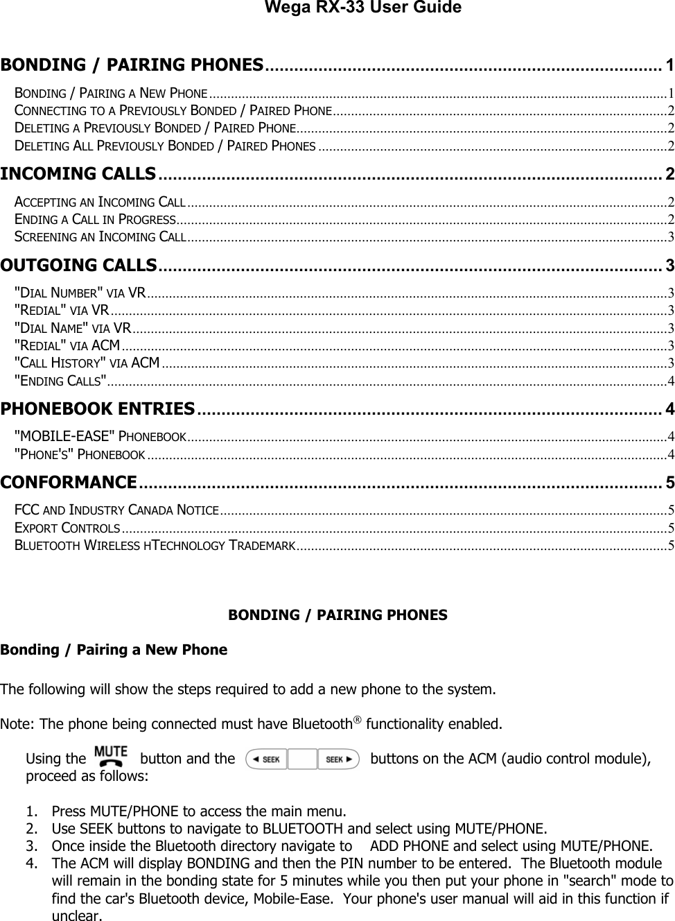                                                        Wega RX-33 User Guide  BONDING / PAIRING PHONES.................................................................................. 1 BONDING / PAIRING A NEW PHONE ..............................................................................................................................1 CONNECTING TO A PREVIOUSLY BONDED / PAIRED PHONE............................................................................................2 DELETING A PREVIOUSLY BONDED / PAIRED PHONE......................................................................................................2 DELETING ALL PREVIOUSLY BONDED / PAIRED PHONES ................................................................................................2 INCOMING CALLS........................................................................................................ 2 ACCEPTING AN INCOMING CALL ....................................................................................................................................2 ENDING A CALL IN PROGRESS.......................................................................................................................................2 SCREENING AN INCOMING CALL....................................................................................................................................3 OUTGOING CALLS........................................................................................................ 3 &quot;DIAL NUMBER&quot; VIA VR...............................................................................................................................................3 &quot;REDIAL&quot; VIA VR.........................................................................................................................................................3 &quot;DIAL NAME&quot; VIA VR...................................................................................................................................................3 &quot;REDIAL&quot; VIA ACM......................................................................................................................................................3 &quot;CALL HISTORY&quot; VIA ACM ...........................................................................................................................................3 &quot;ENDING CALLS&quot;..........................................................................................................................................................4 PHONEBOOK ENTRIES................................................................................................ 4 &quot;MOBILE-EASE&quot; PHONEBOOK....................................................................................................................................4 &quot;PHONE&apos;S&quot; PHONEBOOK ...............................................................................................................................................4 CONFORMANCE............................................................................................................ 5 FCC AND INDUSTRY CANADA NOTICE...........................................................................................................................5 EXPORT CONTROLS ......................................................................................................................................................5 BLUETOOTH WIRELESS HTECHNOLOGY TRADEMARK......................................................................................................5   BONDING / PAIRING PHONES Bonding / Pairing a New Phone  The following will show the steps required to add a new phone to the system.  Note: The phone being connected must have Bluetooth® functionality enabled.  Using the            button and the                              buttons on the ACM (audio control module), proceed as follows:  1. Press MUTE/PHONE to access the main menu. 2. Use SEEK buttons to navigate to BLUETOOTH and select using MUTE/PHONE.            3. Once inside the Bluetooth directory navigate to    ADD PHONE and select using MUTE/PHONE. 4. The ACM will display BONDING and then the PIN number to be entered.  The Bluetooth module will remain in the bonding state for 5 minutes while you then put your phone in &quot;search&quot; mode to find the car&apos;s Bluetooth device, Mobile-Ease.  Your phone&apos;s user manual will aid in this function if unclear. 