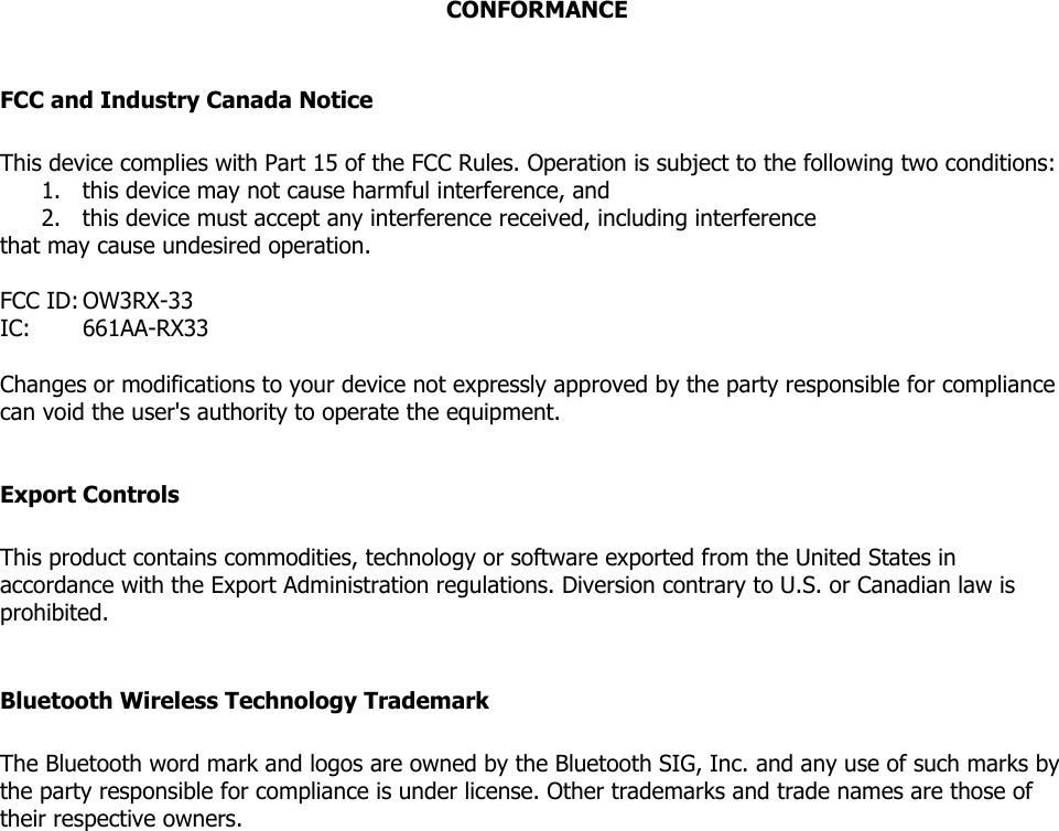 CONFORMANCE  FCC and Industry Canada Notice  This device complies with Part 15 of the FCC Rules. Operation is subject to the following two conditions:  1. this device may not cause harmful interference, and  2. this device must accept any interference received, including interference that may cause undesired operation.  FCC ID: OW3RX-33 IC:   661AA-RX33  Changes or modifications to your device not expressly approved by the party responsible for compliance can void the user&apos;s authority to operate the equipment.  Export Controls  This product contains commodities, technology or software exported from the United States in accordance with the Export Administration regulations. Diversion contrary to U.S. or Canadian law is prohibited.  Bluetooth Wireless Technology Trademark  The Bluetooth word mark and logos are owned by the Bluetooth SIG, Inc. and any use of such marks by the party responsible for compliance is under license. Other trademarks and trade names are those of their respective owners.   