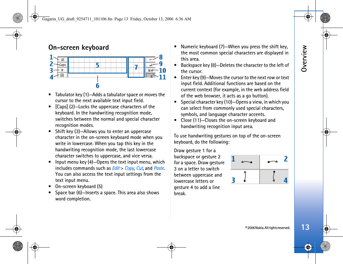 © 2006 Nokia. All rights reserved.Overview13On-screen keyboard• Tabulator key (1)—Adds a tabulator space or moves the cursor to the next available text input field.• [Caps] (2)—Locks the uppercase characters of the keyboard. In the handwriting recognition mode, switches between the normal and special character recognition modes.• Shift key (3)—Allows you to enter an uppercase character in the on-screen keyboard mode when you write in lowercase. When you tap this key in the handwriting recognition mode, the last lowercase character switches to uppercase, and vice versa.• Input menu key (4)—Opens the text input menu, which includes commands such as Edit &gt; Copy, Cut, and Paste. You can also access the text input settings from the text input menu.• On-screen keyboard (5)• Space bar (6)—Inserts a space. This area also shows word completion.• Numeric keyboard (7)—When you press the shift key, the most common special characters are displayed in this area.• Backspace key (8)—Deletes the character to the left of the cursor.• Enter key (9)—Moves the cursor to the next row or text input field. Additional functions are based on the current context (for example, in the web address field of the web browser, it acts as a go button).• Special character key (10)—Opens a view, in which you can select from commonly used special characters, symbols, and language character accents.• Close (11)—Closes the on-screen keyboard and handwriting recognition input area. To use handwriting gestures on top of the on-screen keyboard, do the following:Draw gesture 1 for a backspace or gesture 2 for a space. Draw gesture 3 on a letter to switch between uppercase and lowercase letters or gesture 4 to add a line break.Gagarin_UG_draft_9254711_101106.fm  Page 13  Friday, October 13, 2006  6:36 AM