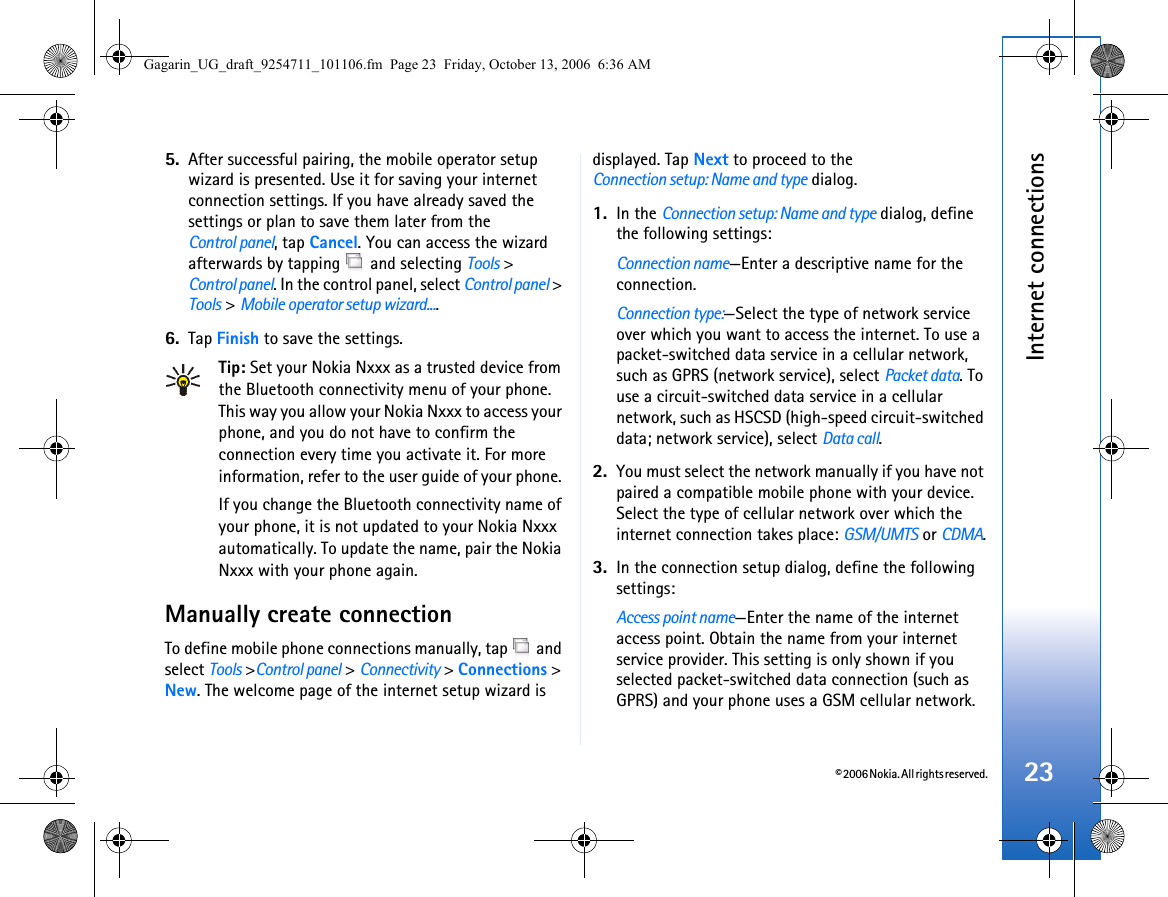 © 2006 Nokia. All rights reserved.Internet connections235. After successful pairing, the mobile operator setup wizard is presented. Use it for saving your internet connection settings. If you have already saved the settings or plan to save them later from the Control panel, tap Cancel. You can access the wizard afterwards by tapping   and selecting Tools &gt;Control panel. In the control panel, select Control panel &gt; Tools &gt; Mobile operator setup wizard....6. Tap Finish to save the settings.Tip: Set your Nokia Nxxx as a trusted device from the Bluetooth connectivity menu of your phone. This way you allow your Nokia Nxxx to access your phone, and you do not have to confirm the connection every time you activate it. For more information, refer to the user guide of your phone. If you change the Bluetooth connectivity name of your phone, it is not updated to your Nokia Nxxx automatically. To update the name, pair the Nokia Nxxx with your phone again.Manually create connectionTo define mobile phone connections manually, tap   and select Tools &gt;Control panel &gt; Connectivity &gt; Connections &gt; New. The welcome page of the internet setup wizard is displayed. Tap Next to proceed to theConnection setup: Name and type dialog.1. In the Connection setup: Name and type dialog, define the following settings:Connection name—Enter a descriptive name for the connection.Connection type:—Select the type of network service over which you want to access the internet. To use a packet-switched data service in a cellular network, such as GPRS (network service), select Packet data. To use a circuit-switched data service in a cellular network, such as HSCSD (high-speed circuit-switched data; network service), select Data call. 2. You must select the network manually if you have not paired a compatible mobile phone with your device. Select the type of cellular network over which the internet connection takes place: GSM/UMTS or CDMA.3. In the connection setup dialog, define the following settings:Access point name—Enter the name of the internet access point. Obtain the name from your internet service provider. This setting is only shown if you selected packet-switched data connection (such as GPRS) and your phone uses a GSM cellular network.Gagarin_UG_draft_9254711_101106.fm  Page 23  Friday, October 13, 2006  6:36 AM