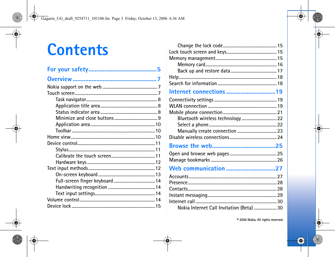 © 2006 Nokia. All rights reserved.ContentsFor your safety...........................................5Overview .....................................................7Nokia support on the web .................................................. 7Touch screen........................................................................... 7Task navigator.................................................................8Application title area.................................................... 8Status indicator area ....................................................8Minimize and close buttons ....................................... 9Application area...........................................................10Toolbar ............................................................................10Home view.............................................................................10Device control.......................................................................11Stylus...............................................................................11Calibrate the touch screen........................................11Hardware keys ..............................................................12Text input methods.............................................................12On-screen keyboard....................................................13Full-screen finger keyboard......................................14Handwriting recognition ...........................................14Text input settings.......................................................14Volume control.....................................................................14Device lock ............................................................................15Change the lock code.................................................15Lock touch screen and keys..............................................15Memory management........................................................15Memory card.................................................................16Back up and restore data..........................................17Help.........................................................................................18Search for information......................................................18Internet connections ...............................19Connectivity settings .........................................................19WLAN connection...............................................................19Mobile phone connection.................................................21Bluetooth wireless technology................................22Select a phone..............................................................22Manually create connection ....................................23Disable wireless connections...........................................24Browse the web........................................25Open and browse web pages...........................................25Manage bookmarks ............................................................26Web communication ...............................27Accounts................................................................................27Presence.................................................................................28Contacts.................................................................................28Instant messaging...............................................................29Internet call ..........................................................................30Nokia Internet Call Invitation (Beta) .....................30Gagarin_UG_draft_9254711_101106.fm  Page 3  Friday, October 13, 2006  6:36 AM