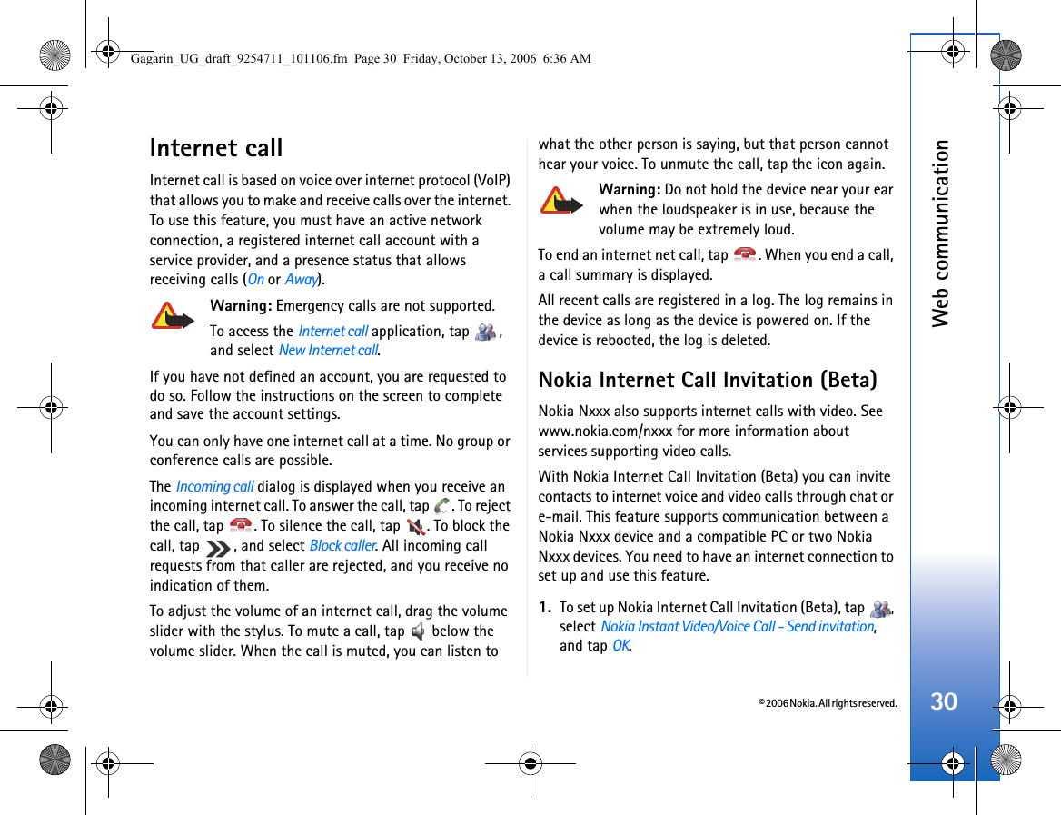 © 2006 Nokia. All rights reserved.Web communication30Internet callInternet call is based on voice over internet protocol (VoIP) that allows you to make and receive calls over the internet. To use this feature, you must have an active network connection, a registered internet call account with a service provider, and a presence status that allows receiving calls (On or Away).Warning: Emergency calls are not supported.To access the Internet call application, tap  , and select New Internet call.If you have not defined an account, you are requested to do so. Follow the instructions on the screen to complete and save the account settings.You can only have one internet call at a time. No group or conference calls are possible.The Incoming call dialog is displayed when you receive an incoming internet call. To answer the call, tap  . To reject the call, tap  . To silence the call, tap  . To block the call, tap  , and select Block caller. All incoming call requests from that caller are rejected, and you receive no indication of them.To adjust the volume of an internet call, drag the volume slider with the stylus. To mute a call, tap   below the volume slider. When the call is muted, you can listen to what the other person is saying, but that person cannot hear your voice. To unmute the call, tap the icon again.Warning: Do not hold the device near your ear when the loudspeaker is in use, because the volume may be extremely loud. To end an internet net call, tap  . When you end a call, a call summary is displayed.All recent calls are registered in a log. The log remains in the device as long as the device is powered on. If the device is rebooted, the log is deleted.Nokia Internet Call Invitation (Beta)Nokia Nxxx also supports internet calls with video. See www.nokia.com/nxxx for more information about services supporting video calls.With Nokia Internet Call Invitation (Beta) you can invite contacts to internet voice and video calls through chat or e-mail. This feature supports communication between a Nokia Nxxx device and a compatible PC or two Nokia Nxxx devices. You need to have an internet connection to set up and use this feature.1. To set up Nokia Internet Call Invitation (Beta), tap  , select Nokia Instant Video/Voice Call - Send invitation, and tap OK.Gagarin_UG_draft_9254711_101106.fm  Page 30  Friday, October 13, 2006  6:36 AM