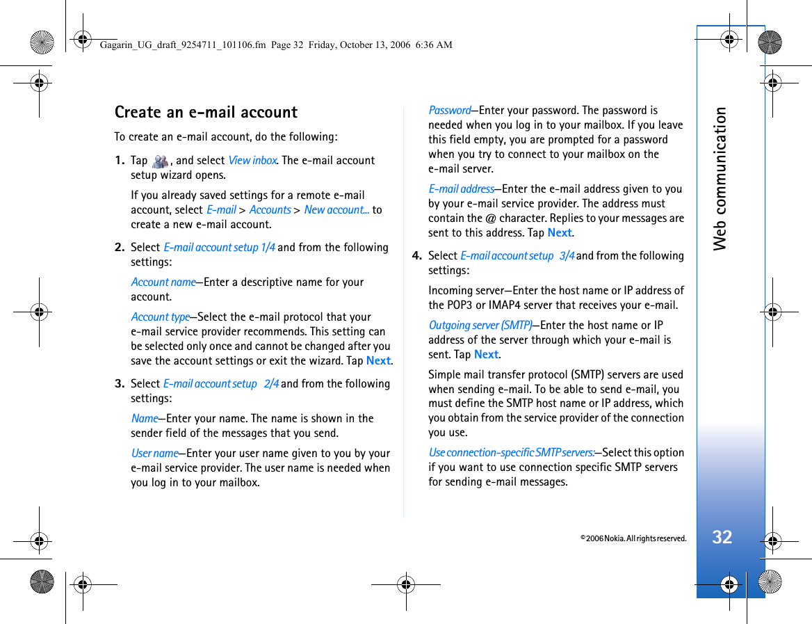 © 2006 Nokia. All rights reserved.Web communication32Create an e-mail accountTo create an e-mail account, do the following:1. Tap  , and select View inbox. The e-mail account setup wizard opens.If you already saved settings for a remote e-mail account, select E-mail &gt; Accounts &gt; New account... to create a new e-mail account.2. Select E-mail account setup 1/4 and from the following settings:Account name—Enter a descriptive name for your account.Account type—Select the e-mail protocol that your e-mail service provider recommends. This setting can be selected only once and cannot be changed after you save the account settings or exit the wizard. Tap Next.3. Select E-mail account setup    2/4 and from the following settings:Name—Enter your name. The name is shown in the sender field of the messages that you send.User name—Enter your user name given to you by your e-mail service provider. The user name is needed when you log in to your mailbox.Password—Enter your password. The password is needed when you log in to your mailbox. If you leave this field empty, you are prompted for a password when you try to connect to your mailbox on the e-mail server.E-mail address—Enter the e-mail address given to you by your e-mail service provider. The address must contain the @ character. Replies to your messages are sent to this address. Tap Next.4. Select E-mail account setup    3/4 and from the following settings:Incoming server—Enter the host name or IP address of the POP3 or IMAP4 server that receives your e-mail.Outgoing server (SMTP)—Enter the host name or IP address of the server through which your e-mail is sent. Tap Next.Simple mail transfer protocol (SMTP) servers are used when sending e-mail. To be able to send e-mail, you must define the SMTP host name or IP address, which you obtain from the service provider of the connection you use.Use connection-specific SMTP servers:—Select this option if you want to use connection specific SMTP servers for sending e-mail messages.Gagarin_UG_draft_9254711_101106.fm  Page 32  Friday, October 13, 2006  6:36 AM