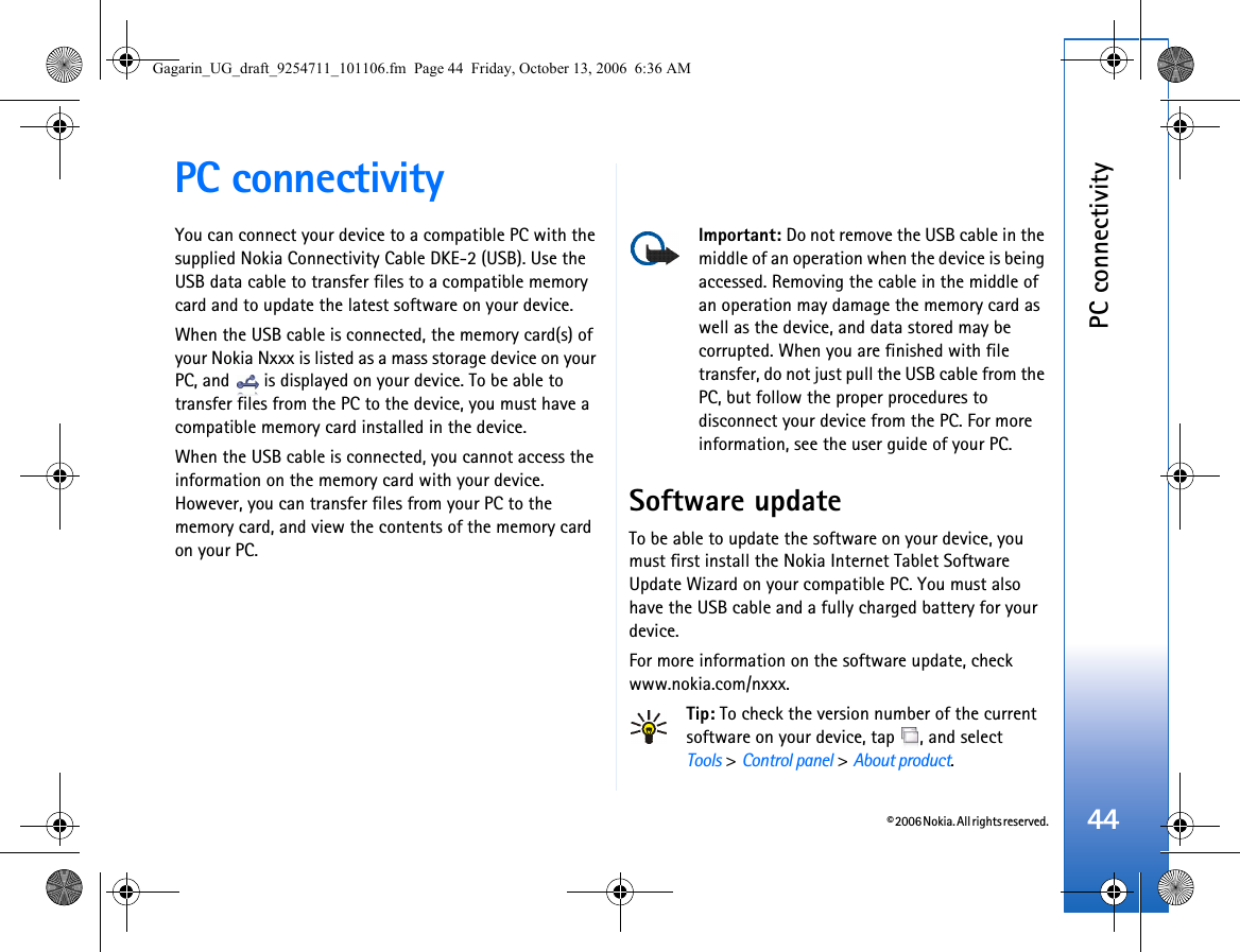 © 2006 Nokia. All rights reserved.PC connectivity44PC connectivityYou can connect your device to a compatible PC with the supplied Nokia Connectivity Cable DKE-2 (USB). Use the USB data cable to transfer files to a compatible memory card and to update the latest software on your device.When the USB cable is connected, the memory card(s) of your Nokia Nxxx is listed as a mass storage device on your PC, and   is displayed on your device. To be able to transfer files from the PC to the device, you must have a compatible memory card installed in the device.When the USB cable is connected, you cannot access the information on the memory card with your device. However, you can transfer files from your PC to the memory card, and view the contents of the memory card on your PC.Important: Do not remove the USB cable in the middle of an operation when the device is being accessed. Removing the cable in the middle of an operation may damage the memory card as well as the device, and data stored may be corrupted. When you are finished with file transfer, do not just pull the USB cable from the PC, but follow the proper procedures to disconnect your device from the PC. For more information, see the user guide of your PC.Software updateTo be able to update the software on your device, you must first install the Nokia Internet Tablet Software Update Wizard on your compatible PC. You must also have the USB cable and a fully charged battery for your device.For more information on the software update, check www.nokia.com/nxxx.Tip: To check the version number of the current software on your device, tap  , and selectTools &gt; Control panel &gt; About product.Gagarin_UG_draft_9254711_101106.fm  Page 44  Friday, October 13, 2006  6:36 AM