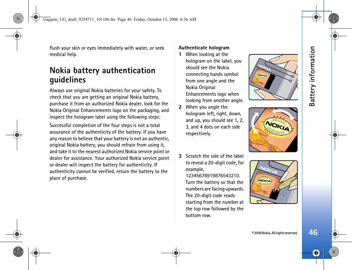 © 2006 Nokia. All rights reserved.Battery information46flush your skin or eyes immediately with water, or seek medical help.Nokia battery authentication guidelinesAlways use original Nokia batteries for your safety. To check that you are getting an original Nokia battery, purchase it from an authorized Nokia dealer, look for the Nokia Original Enhancements logo on the packaging, and inspect the hologram label using the following steps:Successful completion of the four steps is not a total assurance of the authenticity of the battery. If you have any reason to believe that your battery is not an authentic, original Nokia battery, you should refrain from using it, and take it to the nearest authorized Nokia service point or dealer for assistance. Your authorized Nokia service point or dealer will inspect the battery for authenticity. If authenticity cannot be verified, return the battery to the place of purchase.Authenticate hologram1When looking at the hologram on the label, you should see the Nokia connecting hands symbol from one angle and the Nokia Original Enhancements logo when looking from another angle.2When you angle the hologram left, right, down, and up, you should see 1, 2, 3, and 4 dots on each side respectively.3Scratch the side of the label to reveal a 20-digit code, for example, 12345678919876543210. Turn the battery so that the numbers are facing upwards. The 20-digit code reads starting from the number at the top row followed by the bottom row.Gagarin_UG_draft_9254711_101106.fm  Page 46  Friday, October 13, 2006  6:36 AM