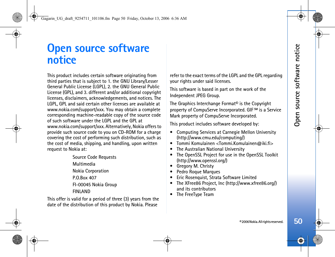 © 2006 Nokia. All rights reserved.Open source software notice50Open source software noticeThis product includes certain software originating from third parties that is subject to 1. the GNU Library/Lesser General Public License (LGPL), 2. the GNU General Public License (GPL), and 3. different and/or additional copyright licenses, disclaimers, acknowledgements, and notices. The LGPL, GPL and said certain other licenses are available at www.nokia.com/support/xxx. You may obtain a complete corresponding machine-readable copy of the source code of such software under the LGPL and the GPL at www.nokia.com/support/xxx. Alternatively, Nokia offers to provide such source code to you on CD-ROM for a charge covering the cost of performing such distribution, such as the cost of media, shipping, and handling, upon written request to Nokia at: Source Code RequestsMultimediaNokia CorporationP.O.Box 407FI-00045 Nokia GroupFINLANDThis offer is valid for a period of three (3) years from the date of the distribution of this product by Nokia. Please refer to the exact terms of the LGPL and the GPL regarding your rights under said licenses.This software is based in part on the work of the Independent JPEG Group.The Graphics Interchange Format© is the Copyright property of CompuServe Incorporated. GIF SM is a Service Mark property of CompuServe Incorporated.This product includes software developed by:• Computing Services at Carnegie Mellon University (http://www.cmu.edu/computing/)• Tommi Komulainen &lt;Tommi.Komulainen@iki.fi&gt;• The Australian National University• The OpenSSL Project for use in the OpenSSL Toolkit (http://www.openssl.org/)• Gregory M. Christy• Pedro Roque Marques• Eric Rosenquist, Strata Software Limited• The XFree86 Project, Inc (http://www.xfree86.org/) and its contributors• The FreeType TeamGagarin_UG_draft_9254711_101106.fm  Page 50  Friday, October 13, 2006  6:36 AM
