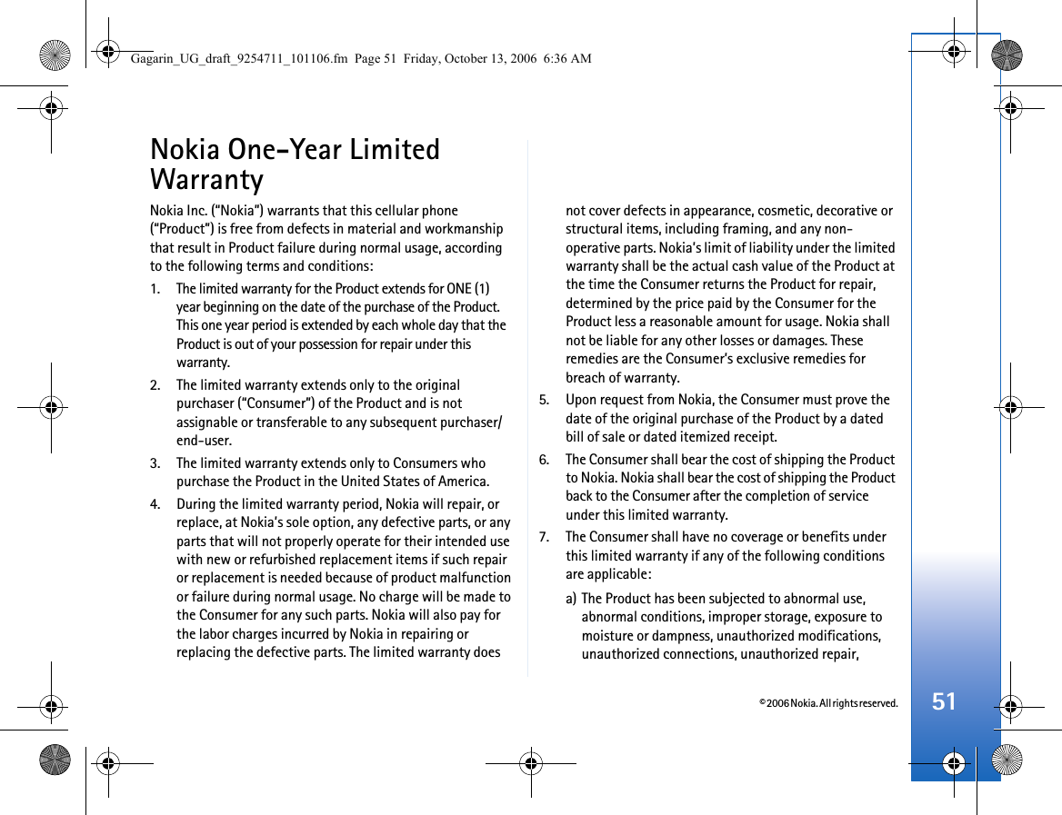 © 2006 Nokia. All rights reserved. 51Nokia One-Year Limited WarrantyNokia Inc. (“Nokia”) warrants that this cellular phone (“Product”) is free from defects in material and workmanship that result in Product failure during normal usage, according to the following terms and conditions:1. The limited warranty for the Product extends for ONE (1) year beginning on the date of the purchase of the Product. This one year period is extended by each whole day that the Product is out of your possession for repair under this warranty.2. The limited warranty extends only to the original purchaser (“Consumer”) of the Product and is not assignable or transferable to any subsequent purchaser/end-user.3. The limited warranty extends only to Consumers who purchase the Product in the United States of America.4. During the limited warranty period, Nokia will repair, or replace, at Nokia’s sole option, any defective parts, or any parts that will not properly operate for their intended use with new or refurbished replacement items if such repair or replacement is needed because of product malfunction or failure during normal usage. No charge will be made to the Consumer for any such parts. Nokia will also pay for the labor charges incurred by Nokia in repairing or replacing the defective parts. The limited warranty does not cover defects in appearance, cosmetic, decorative or structural items, including framing, and any non-operative parts. Nokia’s limit of liability under the limited warranty shall be the actual cash value of the Product at the time the Consumer returns the Product for repair, determined by the price paid by the Consumer for the Product less a reasonable amount for usage. Nokia shall not be liable for any other losses or damages. These remedies are the Consumer’s exclusive remedies for breach of warranty.5. Upon request from Nokia, the Consumer must prove the date of the original purchase of the Product by a dated bill of sale or dated itemized receipt.6. The Consumer shall bear the cost of shipping the Product to Nokia. Nokia shall bear the cost of shipping the Product back to the Consumer after the completion of service under this limited warranty.7. The Consumer shall have no coverage or benefits under this limited warranty if any of the following conditions are applicable:a) The Product has been subjected to abnormal use, abnormal conditions, improper storage, exposure to moisture or dampness, unauthorized modifications, unauthorized connections, unauthorized repair, Gagarin_UG_draft_9254711_101106.fm  Page 51  Friday, October 13, 2006  6:36 AM