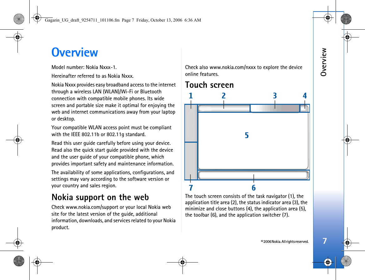 © 2006 Nokia. All rights reserved.Overview7OverviewModel number: Nokia Nxxx-1.Hereinafter referred to as Nokia Nxxx.Nokia Nxxx provides easy broadband access to the internet through a wireless LAN (WLAN)/Wi-Fi or Bluetooth connection with compatible mobile phones. Its wide screen and portable size make it optimal for enjoying the web and internet communications away from your laptop or desktop.Your compatible WLAN access point must be compliant with the IEEE 802.11b or 802.11g standard.Read this user guide carefully before using your device. Read also the quick start guide provided with the device and the user guide of your compatible phone, which provides important safety and maintenance information. The availability of some applications, configurations, and settings may vary according to the software version or your country and sales region.Nokia support on the webCheck www.nokia.com/support or your local Nokia web site for the latest version of the guide, additional information, downloads, and services related to your Nokia product. Check also www.nokia.com/nxxx to explore the device online features.Touch screenThe touch screen consists of the task navigator (1), the application title area (2), the status indicator area (3), the minimize and close buttons (4), the application area (5), the toolbar (6), and the application switcher (7).Gagarin_UG_draft_9254711_101106.fm  Page 7  Friday, October 13, 2006  6:36 AM