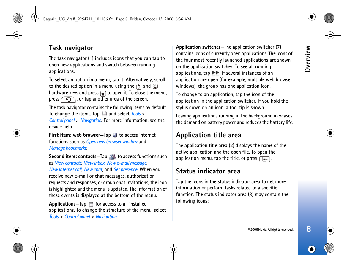 © 2006 Nokia. All rights reserved.Overview8Task navigatorThe task navigator (1) includes icons that you can tap to open new applications and switch between running applications.To select an option in a menu, tap it. Alternatively, scroll to the desired option in a menu using the   and   hardware keys and press   to open it. To close the menu, press  , or tap another area of the screen.The task navigator contains the following items by default. To change the items, tap   and select Tools &gt; Control panel &gt; Navigation. For more information, see the device help.First item: web browser—Tap   to access internet functions such as Open new browser window and Manage bookmarks.Second item: contacts—Tap   to access functions such as View contacts, View inbox, New e-mail message, New Internet call, New chat, and Set presence. When you receive new e-mail or chat messages, authorization requests and responses, or group chat invitations, the icon is highlighted and the menu is updated. The information of these events is displayed at the bottom of the menu.Applications—Tap   for access to all installed applications. To change the structure of the menu, select Tools &gt; Control panel &gt; Navigation.Application switcher—The application switcher (7) contains icons of currently open applications. The icons of the four most recently launched applications are shown on the application switcher. To see all running applications, tap  . If several instances of an application are open (for example, multiple web browser windows), the group has one application icon.To change to an application, tap the icon of the application in the application switcher. If you hold the stylus down on an icon, a tool tip is shown. Leaving applications running in the background increases the demand on battery power and reduces the battery life.Application title areaThe application title area (2) displays the name of the active application and the open file. To open the application menu, tap the title, or press  .Status indicator areaTap the icons in the status indicator area to get more information or perform tasks related to a specific function. The status indicator area (3) may contain the following icons:Gagarin_UG_draft_9254711_101106.fm  Page 8  Friday, October 13, 2006  6:36 AM