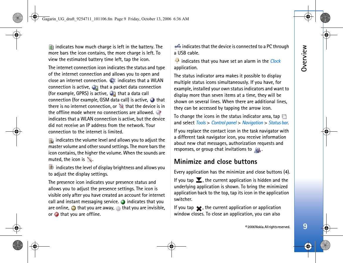 © 2006 Nokia. All rights reserved.Overview9 indicates how much charge is left in the battery. The more bars the icon contains, the more charge is left. To view the estimated battery time left, tap the icon.The internet connection icon indicates the status and type of the internet connection and allows you to open and close an internet connection.   indicates that a WLAN connection is active,   that a packet data connection (for example, GPRS) is active,   that a data call connection (for example, GSM data call) is active,   that there is no internet connection, or   that the device is in the offline mode where no connections are allowed.   indicates that a WLAN connection is active, but the device did not receive an IP address from the network. Your connection to the internet is limited. indicates the volume level and allows you to adjust the master volume and other sound settings. The more bars the icon contains, the higher the volume. When the sounds are muted, the icon is  . indicates the level of display brightness and allows you to adjust the display settings.The presence icon indicates your presence status and allows you to adjust the presence settings. The icon is visible only after you have created an account for internet call and instant messaging service.   indicates that you are online,   that you are away,   that you are invisible, or   that you are offline. indicates that the device is connected to a PC through a USB cable. indicates that you have set an alarm in the Clock application.The status indicator area makes it possible to display multiple status icons simultaneously. If you have, for example, installed your own status indicators and want to display more than seven items at a time, they will be shown on several lines. When there are additional lines, they can be accessed by tapping the arrow icon.To change the icons in the status indicator area, tap   and select Tools &gt; Control panel &gt; Navigation &gt; Status bar.If you replace the contact icon in the task navigator with a different task navigator icon, you receive information about new chat messages, authorization requests and responses, or group chat invitations to  .Minimize and close buttonsEvery application has the minimize and close buttons (4).If you tap  , the current application is hidden and the underlying application is shown. To bring the minimized application back to the top, tap its icon in the application switcher.If you tap  , the current application or application window closes. To close an application, you can also Gagarin_UG_draft_9254711_101106.fm  Page 9  Friday, October 13, 2006  6:36 AM