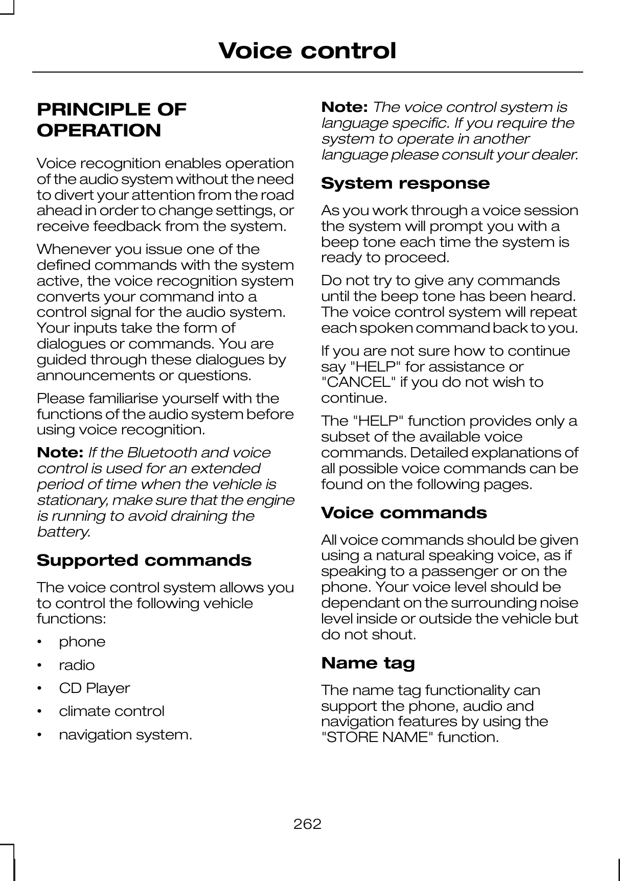PRINCIPLE OFOPERATIONVoice recognition enables operationof the audio system without the needto divert your attention from the roadahead in order to change settings, orreceive feedback from the system.Whenever you issue one of thedefined commands with the systemactive, the voice recognition systemconverts your command into acontrol signal for the audio system.Your inputs take the form ofdialogues or commands. You areguided through these dialogues byannouncements or questions.Please familiarise yourself with thefunctions of the audio system beforeusing voice recognition.Note:If the Bluetooth and voicecontrol is used for an extendedperiod of time when the vehicle isstationary, make sure that the engineis running to avoid draining thebattery.Supported commandsThe voice control system allows youto control the following vehiclefunctions:•phone•radio•CD Player•climate control•navigation system.Note:The voice control system islanguage specific. If you require thesystem to operate in anotherlanguage please consult your dealer.System responseAs you work through a voice sessionthe system will prompt you with abeep tone each time the system isready to proceed.Do not try to give any commandsuntil the beep tone has been heard.The voice control system will repeateach spoken command back to you.If you are not sure how to continuesay &quot;HELP&quot; for assistance or&quot;CANCEL&quot; if you do not wish tocontinue.The &quot;HELP&quot; function provides only asubset of the available voicecommands. Detailed explanations ofall possible voice commands can befound on the following pages.Voice commandsAll voice commands should be givenusing a natural speaking voice, as ifspeaking to a passenger or on thephone. Your voice level should bedependant on the surrounding noiselevel inside or outside the vehicle butdo not shout.Name tagThe name tag functionality cansupport the phone, audio andnavigation features by using the&quot;STORE NAME&quot; function.262Voice control