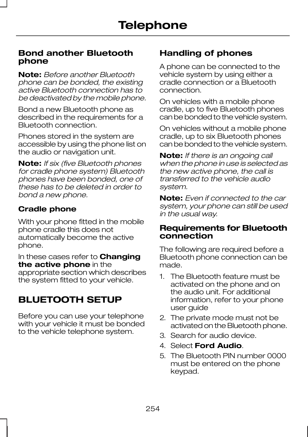 Bond another BluetoothphoneNote:Before another Bluetoothphone can be bonded, the existingactive Bluetooth connection has tobe deactivated by the mobile phone.Bond a new Bluetooth phone asdescribed in the requirements for aBluetooth connection.Phones stored in the system areaccessible by using the phone list onthe audio or navigation unit.Note:If six (five Bluetooth phonesfor cradle phone system) Bluetoothphones have been bonded, one ofthese has to be deleted in order tobond a new phone.Cradle phoneWith your phone fitted in the mobilephone cradle this does notautomatically become the activephone.In these cases refer to Changingthe active phone in theappropriate section which describesthe system fitted to your vehicle.BLUETOOTH SETUPBefore you can use your telephonewith your vehicle it must be bondedto the vehicle telephone system.Handling of phonesA phone can be connected to thevehicle system by using either acradle connection or a Bluetoothconnection.On vehicles with a mobile phonecradle, up to five Bluetooth phonescan be bonded to the vehicle system.On vehicles without a mobile phonecradle, up to six Bluetooth phonescan be bonded to the vehicle system.Note:If there is an ongoing callwhen the phone in use is selected asthe new active phone, the call istransferred to the vehicle audiosystem.Note:Even if connected to the carsystem, your phone can still be usedin the usual way.Requirements for BluetoothconnectionThe following are required before aBluetooth phone connection can bemade.1. The Bluetooth feature must beactivated on the phone and onthe audio unit. For additionalinformation, refer to your phoneuser guide2. The private mode must not beactivated on the Bluetooth phone.3. Search for audio device.4. Select Ford Audio.5. The Bluetooth PIN number 0000must be entered on the phonekeypad.254Telephone