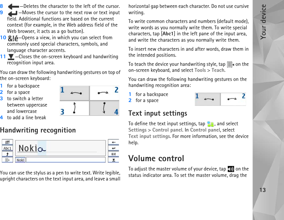 Your device138—Deletes the character to the left of the cursor.9—Moves the cursor to the next row or text input field. Additional functions are based on the current context (for example, in the Web address field of the Web browser, it acts as a go button).10 —Opens a view, in which you can select from commonly used special characters, symbols, and language character accents.11 —Closes the on-screen keyboard and handwriting recognition input area. You can draw the following handwriting gestures on top of the on-screen keyboard:1for a backspace2for a space3to switch a letter between uppercase and lowercase4to add a line breakHandwriting recognitionYou can use the stylus as a pen to write text. Write legible, upright characters on the text input area, and leave a small horizontal gap between each character. Do not use cursive writing. To write common characters and numbers (default mode), write words as you normally write them. To write special characters, tap [Abc1] in the left pane of the input area, and write the characters as you normally write them.To insert new characters in and after words, draw them in the intended positions.To teach the device your handwriting style, tap   on the on-screen keyboard, and select Tools &gt; Teach.You can draw the following handwriting gestures on the handwriting recognition area:1for a backspace2for a spaceText input settingsTo define the text input settings, tap  , and select Settings &gt; Control panel. In Control panel, select Text input settings. For more information, see the device help.Volume controlTo adjust the master volume of your device, tap   on the status indicator area. To set the master volume, drag the 