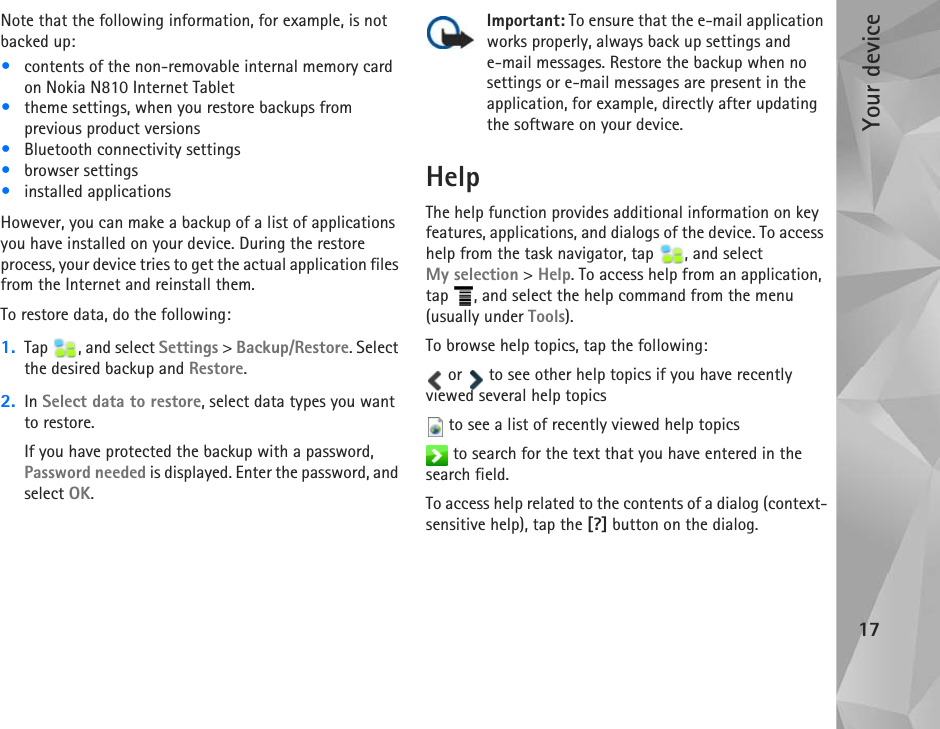 Your device17Note that the following information, for example, is not backed up:•contents of the non-removable internal memory card on Nokia N810 Internet Tablet•theme settings, when you restore backups from previous product versions•Bluetooth connectivity settings•browser settings•installed applicationsHowever, you can make a backup of a list of applications you have installed on your device. During the restore process, your device tries to get the actual application files from the Internet and reinstall them.To restore data, do the following:1. Tap  , and select Settings &gt; Backup/Restore. Select the desired backup and Restore.2. In Select data to restore, select data types you want to restore.If you have protected the backup with a password, Password needed is displayed. Enter the password, and select OK.Important: To ensure that the e-mail application works properly, always back up settings and e-mail messages. Restore the backup when no settings or e-mail messages are present in the application, for example, directly after updating the software on your device. HelpThe help function provides additional information on key features, applications, and dialogs of the device. To access help from the task navigator, tap  , and select My selection &gt; Help. To access help from an application, tap  , and select the help command from the menu (usually under Tools).To browse help topics, tap the following: or   to see other help topics if you have recently viewed several help topics to see a list of recently viewed help topics to search for the text that you have entered in the search field.To access help related to the contents of a dialog (context-sensitive help), tap the [?] button on the dialog.