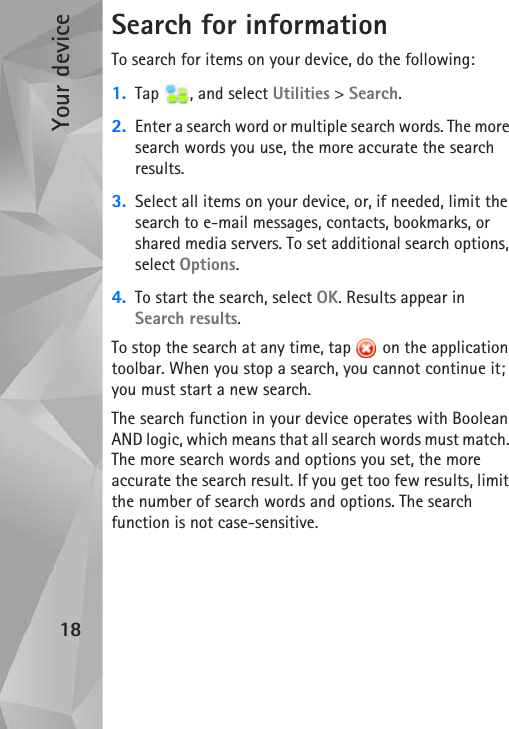 Your device18Search for informationTo search for items on your device, do the following:1. Tap , and select Utilities &gt; Search.2. Enter a search word or multiple search words. The more search words you use, the more accurate the search results.3. Select all items on your device, or, if needed, limit the search to e-mail messages, contacts, bookmarks, or shared media servers. To set additional search options, select Options.4. To start the search, select OK. Results appear in Search results.To stop the search at any time, tap   on the application toolbar. When you stop a search, you cannot continue it; you must start a new search.The search function in your device operates with Boolean AND logic, which means that all search words must match. The more search words and options you set, the more accurate the search result. If you get too few results, limit the number of search words and options. The search function is not case-sensitive.