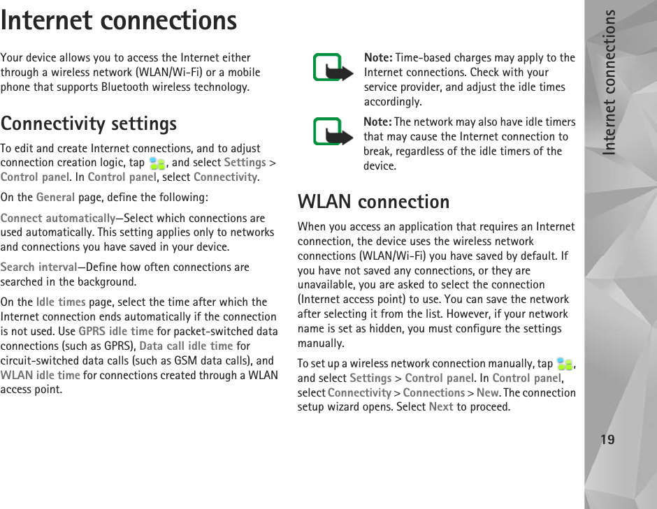 Internet connections19Internet connectionsYour device allows you to access the Internet either through a wireless network (WLAN/Wi-Fi) or a mobile phone that supports Bluetooth wireless technology.Connectivity settingsTo edit and create Internet connections, and to adjust connection creation logic, tap  , and select Settings &gt; Control panel. In Control panel, select Connectivity.On the General page, define the following:Connect automatically—Select which connections are used automatically. This setting applies only to networks and connections you have saved in your device.Search interval—Define how often connections are searched in the background.On the Idle times page, select the time after which the Internet connection ends automatically if the connection is not used. Use GPRS idle time for packet-switched data connections (such as GPRS), Data call idle time for circuit-switched data calls (such as GSM data calls), and WLAN idle time for connections created through a WLAN access point.Note: Time-based charges may apply to the Internet connections. Check with your service provider, and adjust the idle times accordingly.Note: The network may also have idle timers that may cause the Internet connection to break, regardless of the idle timers of the device.WLAN connectionWhen you access an application that requires an Internet connection, the device uses the wireless network connections (WLAN/Wi-Fi) you have saved by default. If you have not saved any connections, or they are unavailable, you are asked to select the connection (Internet access point) to use. You can save the network after selecting it from the list. However, if your network name is set as hidden, you must configure the settings manually.To set up a wireless network connection manually, tap  , and select Settings &gt; Control panel. In Control panel, select Connectivity &gt; Connections &gt; New. The connection setup wizard opens. Select Next to proceed.