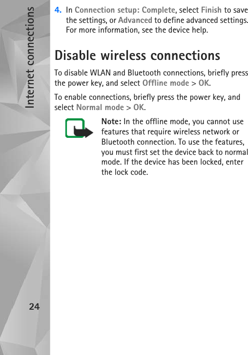 Internet connections244. In Connection setup: Complete, select Finish to save the settings, or Advanced to define advanced settings. For more information, see the device help.Disable wireless connectionsTo disable WLAN and Bluetooth connections, briefly press the power key, and select Offline mode &gt; OK. To enable connections, briefly press the power key, and select Normal mode &gt; OK.Note: In the offline mode, you cannot use features that require wireless network or Bluetooth connection. To use the features, you must first set the device back to normal mode. If the device has been locked, enter the lock code.