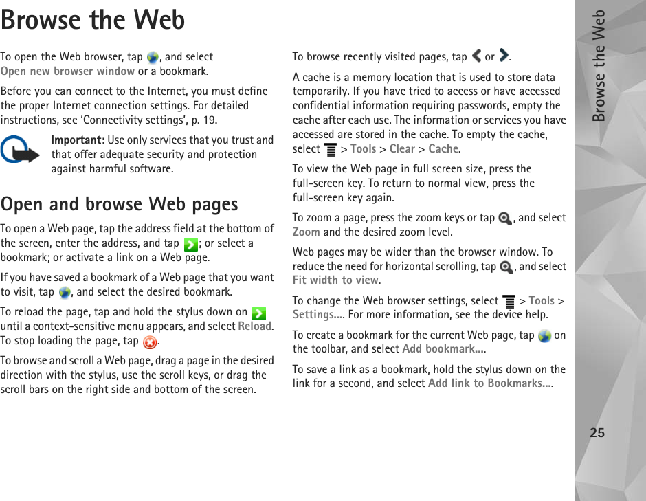 Browse the Web25Browse the WebTo open the Web browser, tap  , and select Open new browser window or a bookmark.Before you can connect to the Internet, you must define the proper Internet connection settings. For detailed instructions, see ‘Connectivity settings’, p. 19.Important: Use only services that you trust and that offer adequate security and protection against harmful software.Open and browse Web pagesTo open a Web page, tap the address field at the bottom of the screen, enter the address, and tap  ; or select a bookmark; or activate a link on a Web page. If you have saved a bookmark of a Web page that you want to visit, tap  , and select the desired bookmark.To reload the page, tap and hold the stylus down on   until a context-sensitive menu appears, and select Reload. To stop loading the page, tap  . To browse and scroll a Web page, drag a page in the desired direction with the stylus, use the scroll keys, or drag the scroll bars on the right side and bottom of the screen.To browse recently visited pages, tap   or  .A cache is a memory location that is used to store data temporarily. If you have tried to access or have accessed confidential information requiring passwords, empty the cache after each use. The information or services you have accessed are stored in the cache. To empty the cache, select  &gt; Tools &gt; Clear &gt; Cache.To view the Web page in full screen size, press the full-screen key. To return to normal view, press the full-screen key again.To zoom a page, press the zoom keys or tap  , and select Zoom and the desired zoom level. Web pages may be wider than the browser window. To reduce the need for horizontal scrolling, tap  , and select Fit width to view.To change the Web browser settings, select   &gt; Tools &gt; Settings.... For more information, see the device help.To create a bookmark for the current Web page, tap   on the toolbar, and select Add bookmark....To save a link as a bookmark, hold the stylus down on the link for a second, and select Add link to Bookmarks....