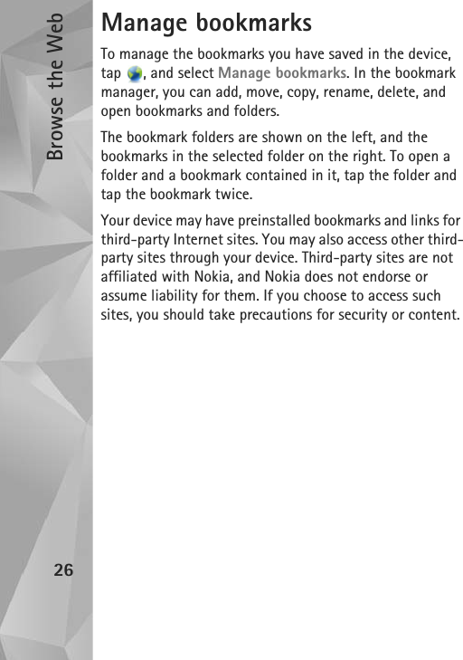 Browse the Web26Manage bookmarksTo manage the bookmarks you have saved in the device, tap  , and select Manage bookmarks. In the bookmark manager, you can add, move, copy, rename, delete, and open bookmarks and folders.The bookmark folders are shown on the left, and the bookmarks in the selected folder on the right. To open a folder and a bookmark contained in it, tap the folder and tap the bookmark twice.Your device may have preinstalled bookmarks and links for third-party Internet sites. You may also access other third-party sites through your device. Third-party sites are not affiliated with Nokia, and Nokia does not endorse or assume liability for them. If you choose to access such sites, you should take precautions for security or content.