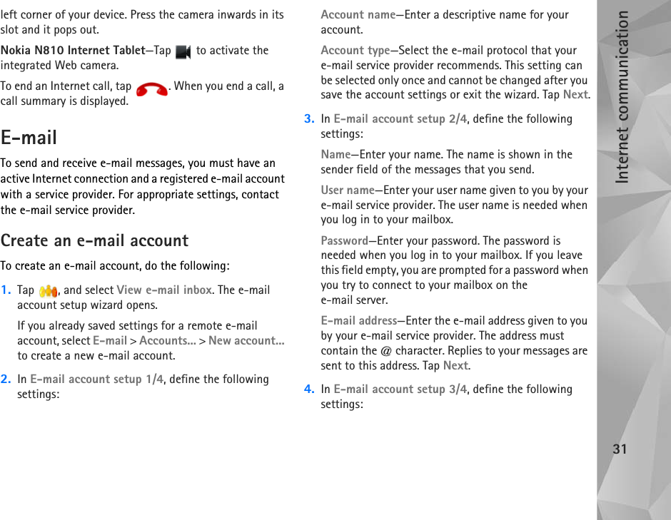 Internet communication31left corner of your device. Press the camera inwards in its slot and it pops out.Nokia N810 Internet Tablet—Tap   to activate the integrated Web camera.To end an Internet call, tap  . When you end a call, a call summary is displayed.E-mailTo send and receive e-mail messages, you must have an active Internet connection and a registered e-mail account with a service provider. For appropriate settings, contact the e-mail service provider.Create an e-mail accountTo create an e-mail account, do the following:1. Tap  , and select View e-mail inbox. The e-mail account setup wizard opens.If you already saved settings for a remote e-mail account, select E-mail &gt; Accounts... &gt; New account... to create a new e-mail account.2. In E-mail account setup 1/4, define the following settings:Account name—Enter a descriptive name for your account.Account type—Select the e-mail protocol that your e-mail service provider recommends. This setting can be selected only once and cannot be changed after you save the account settings or exit the wizard. Tap Next.3. In E-mail account setup 2/4, define the following settings:Name—Enter your name. The name is shown in the sender field of the messages that you send.User name—Enter your user name given to you by your e-mail service provider. The user name is needed when you log in to your mailbox.Password—Enter your password. The password is needed when you log in to your mailbox. If you leave this field empty, you are prompted for a password when you try to connect to your mailbox on the e-mail server.E-mail address—Enter the e-mail address given to you by your e-mail service provider. The address must contain the @ character. Replies to your messages are sent to this address. Tap Next.4. In E-mail account setup 3/4, define the following settings:
