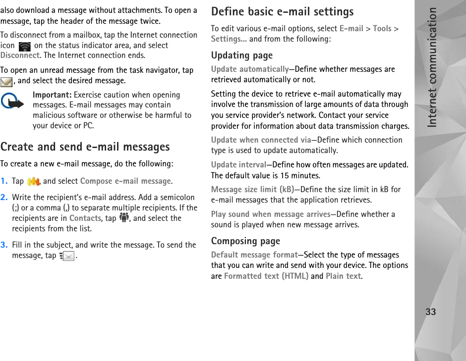 Internet communication33also download a message without attachments. To open a message, tap the header of the message twice.To disconnect from a mailbox, tap the Internet connection icon   on the status indicator area, and select Disconnect. The Internet connection ends.To open an unread message from the task navigator, tap , and select the desired message.Important: Exercise caution when opening messages. E-mail messages may contain malicious software or otherwise be harmful to your device or PC.Create and send e-mail messagesTo create a new e-mail message, do the following:1. Tap , and select Compose e-mail message.2. Write the recipient’s e-mail address. Add a semicolon (;) or a comma (,) to separate multiple recipients. If the recipients are in Contacts, tap  , and select the recipients from the list.3. Fill in the subject, and write the message. To send the message, tap  .Define basic e-mail settingsTo edit various e-mail options, select E-mail &gt; Tools &gt; Settings... and from the following:Updating pageUpdate automatically—Define whether messages are retrieved automatically or not.Setting the device to retrieve e-mail automatically may involve the transmission of large amounts of data through you service provider’s network. Contact your service provider for information about data transmission charges.Update when connected via—Define which connection type is used to update automatically.Update interval—Define how often messages are updated. The default value is 15 minutes.Message size limit (kB)—Define the size limit in kB for e-mail messages that the application retrieves. Play sound when message arrives—Define whether a sound is played when new message arrives.Composing pageDefault message format—Select the type of messages that you can write and send with your device. The options are Formatted text (HTML) and Plain text.