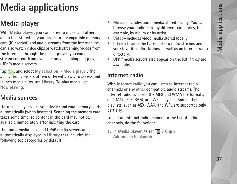 Media applications37Media applicationsMedia playerWith Media player, you can listen to music and other audio files stored on your device or a compatible memory card (if inserted) and audio streams from the Internet. You can also watch video clips or watch streaming videos from the Internet. Through the media player, you can also stream content from available universal plug and play (UPnP) media servers. Tap  , and select My selection &gt; Media player. The application consists of two different views. To access and launch media clips, use Library. To play media, use Now playing.Media sourcesThe media player scans your device and your memory cards automatically (when inserted). Scanning the memory card takes some time, so content in the card may not be available immediately after inserting the card.The found media clips and UPnP media servers are automatically displayed in Library that includes the following top categories by default:•Music—Includes audio media stored locally. You can browse your audio clips by different categories, for example, by album or by artist.•Video—Includes video media stored locally.•Internet radio—Includes links to radio streams and your favorite radio stations, as well as an Internet radio directory.•UPnP media servers also appear on the list if they are available.Internet radioWith Internet radio you can listen to Internet radio channels or any other compatible audio streams. The Internet radio supports the MP3 and WMA file formats, and, M3U, PLS, RAM, and WPL playlists. Some other playlists, such as ASX, WAX, and WPL are supported only partially.To add an Internet radio channel to the list of radio channels, do the following:1. In Media player, select   &gt; Clip &gt; Add media bookmark....