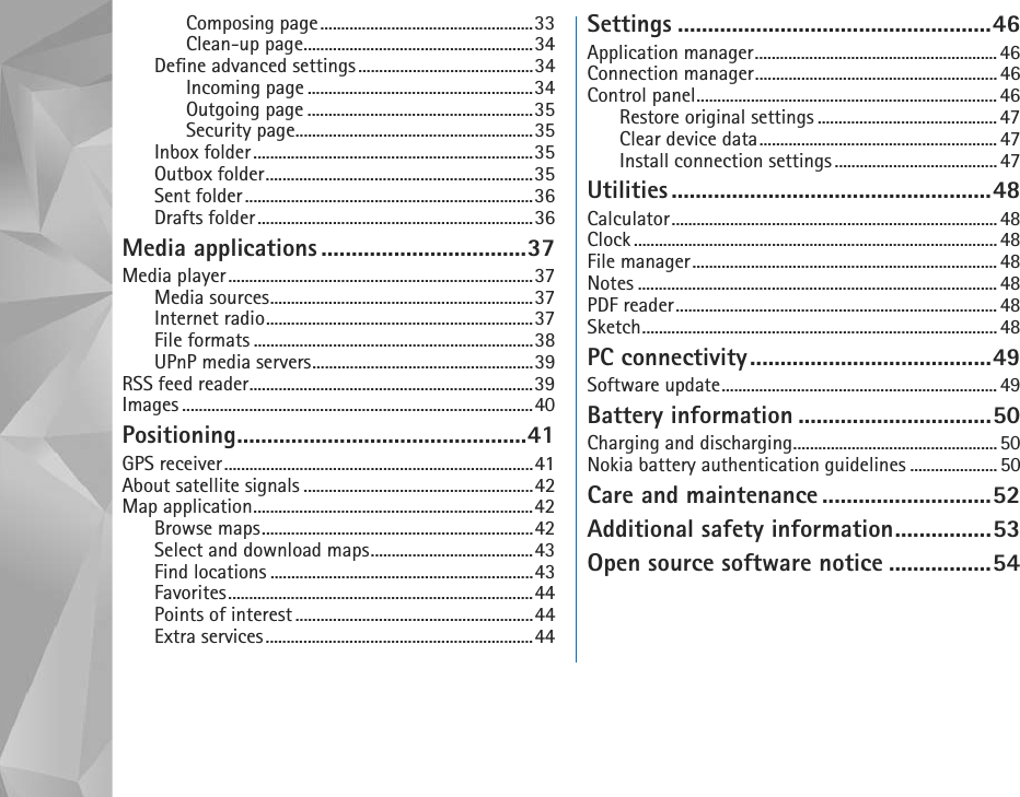 Composing page...................................................33Clean-up page.......................................................34Define advanced settings..........................................34Incoming page ......................................................34Outgoing page ......................................................35Security page.........................................................35Inbox folder...................................................................35Outbox folder................................................................35Sent folder.....................................................................36Drafts folder..................................................................36Media applications ..................................37Media player.........................................................................37Media sources...............................................................37Internet radio................................................................37File formats ...................................................................38UPnP media servers.....................................................39RSS feed reader....................................................................39Images ....................................................................................40Positioning................................................41GPS receiver..........................................................................41About satellite signals .......................................................42Map application...................................................................42Browse maps.................................................................42Select and download maps.......................................43Find locations ...............................................................43Favorites.........................................................................44Points of interest .........................................................44Extra services................................................................44Settings ....................................................46Application manager.......................................................... 46Connection manager..........................................................46Control panel........................................................................46Restore original settings ........................................... 47Clear device data......................................................... 47Install connection settings....................................... 47Utilities .....................................................48Calculator.............................................................................. 48Clock ....................................................................................... 48File manager.........................................................................48Notes ...................................................................................... 48PDF reader.............................................................................48Sketch..................................................................................... 48PC connectivity........................................49Software update.................................................................. 49Battery information ................................50Charging and discharging................................................. 50Nokia battery authentication guidelines ..................... 50Care and maintenance ............................52Additional safety information................53Open source software notice .................54